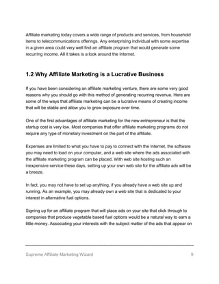 Supreme Affiliate Marketing Wizard 9
Affiliate marketing today covers a wide range of products and services, from household
items to telecommunications offerings. Any enterprising individual with some expertise
in a given area could very well find an affiliate program that would generate some
recurring income. All it takes is a look around the Internet.
1.2 Why Affiliate Marketing is a Lucrative Business
If you have been considering an affiliate marketing venture, there are some very good
reasons why you should go with this method of generating recurring revenue. Here are
some of the ways that affiliate marketing can be a lucrative means of creating income
that will be stable and allow you to grow exposure over time.
One of the first advantages of affiliate marketing for the new entrepreneur is that the
startup cost is very low. Most companies that offer affiliate marketing programs do not
require any type of monetary investment on the part of the affiliate.
Expenses are limited to what you have to pay to connect with the Internet, the software
you may need to load on your computer, and a web site where the ads associated with
the affiliate marketing program can be placed. With web site hosting such an
inexpensive service these days, setting up your own web site for the affiliate ads will be
a breeze.
In fact, you may not have to set up anything, if you already have a web site up and
running. As an example, you may already own a web site that is dedicated to your
interest in alternative fuel options.
Signing up for an affiliate program that will place ads on your site that click through to
companies that produce vegetable based fuel options would be a natural way to earn a
little money. Associating your interests with the subject matter of the ads that appear on
 