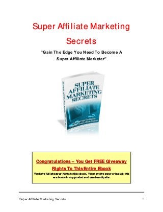 Super Affiliate Marketing
Secrets
“Gain The Edge You Need To Become A
Super Affiliate Marketer”
Congratulations – You Get FREE Giveaway
Rights To This Entire Ebook
You have full giveaway rights to this ebook. You may give away or include this
as a bonus in any product and membership site.
Super Affiliate Marketing Secrets 1
 