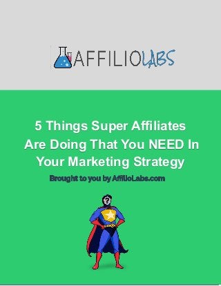 5 Things Super Affiliates Are Doing That
You NEED In Your Marketing Strategy
AffilioLabs
2719 Hollywood Blvd. STE A-152
Hollywood, FL 33020
USA
support@affiliolabs.com
Affiliolabs.com
5 Things Super Affiliates
Are Doing That You NEED In
Your Marketing Strategy
 