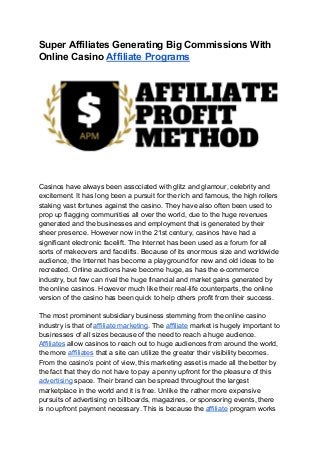 Super Affiliates Generating Big Commissions With
Online Casino ​Affiliate Programs
Casinos have always been associated with glitz and glamour, celebrity and
excitement. It has long been a pursuit for the rich and famous, the high rollers
staking vast fortunes against the casino. They have also often been used to
prop up flagging communities all over the world, due to the huge revenues
generated and the businesses and employment that is generated by their
sheer presence. However now in the 21st century, casinos have had a
significant electronic facelift. The Internet has been used as a forum for all
sorts of makeovers and facelifts. Because of its enormous size and worldwide
audience, the Internet has become a playground for new and old ideas to be
recreated. Online auctions have become huge, as has the e-commerce
industry, but few can rival the huge financial and market gains generated by
the online casinos. However much like their real-life counterparts, the online
version of the casino has been quick to help others profit from their success.
The most prominent subsidiary business stemming from the online casino
industry is that of ​affiliate marketing​. The ​affiliate​ market is hugely important to
businesses of all sizes because of the need to reach a huge audience.
Affiliates​ allow casinos to reach out to huge audiences from around the world,
the more ​affiliates​ that a site can utilize the greater their visibility becomes.
From the casino’s point of view, this marketing asset is made all the better by
the fact that they do not have to pay a penny upfront for the pleasure of this
advertising​ space. Their brand can be spread throughout the largest
marketplace in the world and it is free. Unlike the rather more expensive
pursuits of advertising on billboards, magazines, or sponsoring events, there
is no upfront payment necessary. This is because the ​affiliate​ program works
 