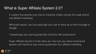 What is Super Affiliate System 2.0?
- A system that teaches you how to monetize (make money) thru paid search
and affiliat...