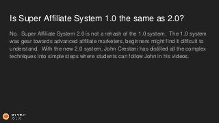 Is Super Affiliate System 1.0 the same as 2.0?
No. Super Affiliate System 2.0 is not a rehash of the 1.0 system. The 1.0 s...