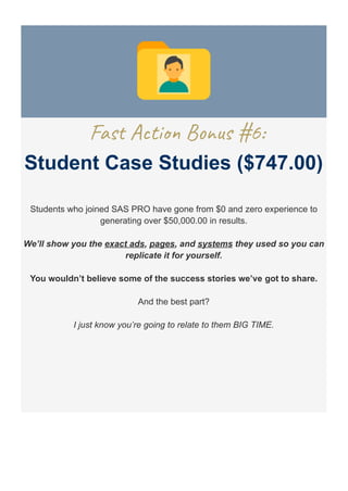Fast Action Bonus #6:
Student Case Studies ($747.00)
Students who joined SAS PRO have gone from $0 and zero experience to
generating over $50,000.00 in results.
We’ll show you the exact ads, pages, and systems they used so you can
replicate it for yourself.
You wouldn’t believe some of the success stories we’ve got to share.
And the best part?
I just know you’re going to relate to them BIG TIME.
 