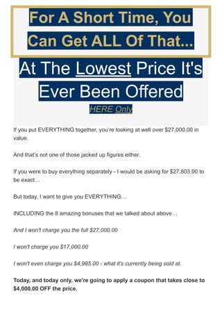 For A Short Time, You
Can Get ALL Of That...
At The Lowest Price It's
Ever Been Offered
HERE Only
If you put EVERYTHING together, you’re looking at well over $27,000.00 in
value.
And that’s not one of those jacked up figures either.
If you were to buy everything separately - I would be asking for $27,803.00 to
be exact…
But today, I want to give you EVERYTHING…
INCLUDING the 8 amazing bonuses that we talked about above…
And I won't charge you the full $27,000.00
I won't charge you $17,000.00
I won't even charge you $4,985.00 - what it's currently being sold at.
Today, and today only, we're going to apply a coupon that takes close to
$4,000.00 OFF the price.
 