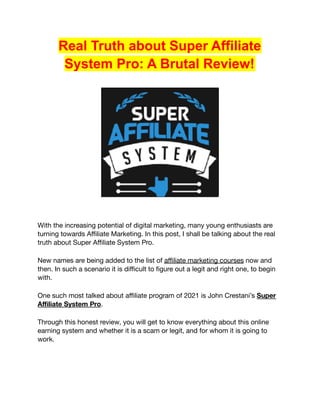 Real Truth about Super Affiliate
System Pro: A Brutal Review!
With the increasing potential of digital marketing, many young enthusiasts are
turning towards Affiliate Marketing. In this post, I shall be talking about the real
truth about Super Affiliate System Pro.
New names are being added to the list of affiliate marketing courses now and
then. In such a scenario it is difficult to figure out a legit and right one, to begin
with.
One such most talked about affiliate program of 2021 is John Crestani’s Super
Affiliate System Pro.
Through this honest review, you will get to know everything about this online
earning system and whether it is a scam or legit, and for whom it is going to
work.
 