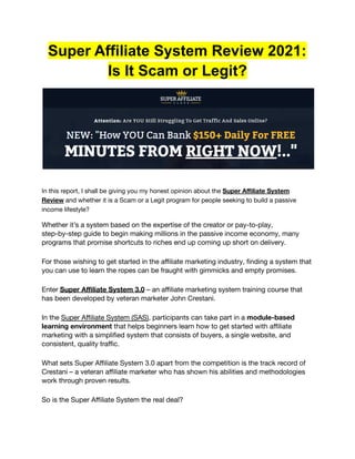 Super Affiliate System Review 2021:
Is It Scam or Legit?
In this report, I shall be giving you my honest opinion about the Super Affiliate System
Review and whether it is a Scam or a Legit program for people seeking to build a passive
income lifestyle?
Whether it’s a system based on the expertise of the creator or pay-to-play,
step-by-step guide to begin making millions in the passive income economy, many
programs that promise shortcuts to riches end up coming up short on delivery.
For those wishing to get started in the affiliate marketing industry, finding a system that
you can use to learn the ropes can be fraught with gimmicks and empty promises.
Enter Super Affiliate System 3.0 – an affiliate marketing system training course that
has been developed by veteran marketer John Crestani.
In the Super Affiliate System (SAS), participants can take part in a module-based
learning environment that helps beginners learn how to get started with affiliate
marketing with a simplified system that consists of buyers, a single website, and
consistent, quality traffic.
What sets Super Affiliate System 3.0 apart from the competition is the track record of
Crestani – a veteran affiliate marketer who has shown his abilities and methodologies
work through proven results.
So is the Super Affiliate System the real deal?
 