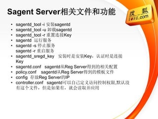 Sagent Server相关文件和功能
•   sagentd_tool -i 安装sagentd
•   sagentd_tool -u 卸载sagentd
•   sagentd_tool -r 重置连接Key
•   sagentd 运行服务
•   sagentd -s 停止服务
    sagentd -r 重启服务
•   sagentd_sregd_key 安装时是安装Key，认证时是连接
    Key
•   sagentd.conf sagentd从Reg Server得到的相关配置
•   policy.conf sagentd从Reg Server得到的模板文件
•   config 存放Reg Server的IP
•   controller.conf sagentd可以自己定义访问控制权限,默认没
    有这个文件，但是如果有，就会读取并应用
 