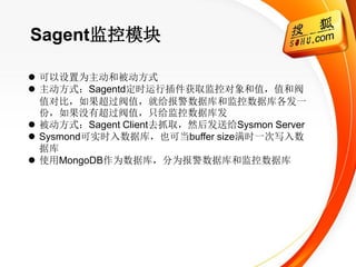 Sagent监控模块

 可以设置为主动和被动方式
 主动方式：Sagentd定时运行插件获取监控对象和值，值和阀
  值对比，如果超过阀值，就给报警数据库和监控数据库各发一
  份，如果没有超过阀值，只给监控数据库发
 被动方式：Sagent Client去抓取，然后发送给Sysmon Server
 Sysmond可实时入数据库，也可当buffer size满时一次写入数
  据库
 使用MongoDB作为数据库，分为报警数据库和监控数据库
 