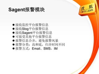 Sagent报警模块

  接收监控平台报警信息
  接收Slog平台报警信息
  接收Sagent平台报警信息
  可接受其他平台报警信息
  报警信息合并，避免报警风暴
  报警分类：高和底，归并时间不同
  报警方式：Email、SMS，IM
 