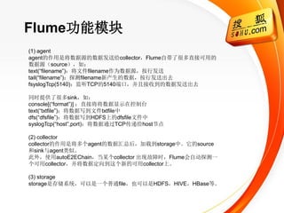 Flume功能模块
(1) agent
agent的作用是将数据源的数据发送给collector，Flume自带了很多直接可用的
数据源（source），如：
text(―filename‖)：将文件filename作为数据源，按行发送
tail(―filename‖)：探测filename新产生的数据，按行发送出去
fsyslogTcp(5140)：监听TCP的5140端口，并且接收到的数据发送出去

同时提供了很多sink，如：
console[(―format‖)] ：直接将将数据显示在控制台
text(―txtfile‖)：将数据写到文件txtfile中
dfs(―dfsfile‖)：将数据写到HDFS上的dfsfile文件中
syslogTcp(―host‖,port)：将数据通过TCP传递给host节点

(2) collector
collector的作用是将多个agent的数据汇总后，加载到storage中。它的source
和sink与agent类似。
此外，使用autoE2EChain，当某个collector 出现故障时，Flume会自动探测一
个可用collector，并将数据定向到这个新的可用collector上。

(3) storage
storage是存储系统，可以是一个普通file，也可以是HDFS，HIVE，HBase等。
 