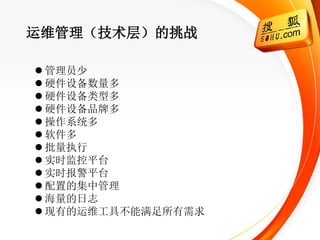 运维管理（技术层）的挑战

 管理员少
 硬件设备数量多
 硬件设备类型多
 硬件设备品牌多
 操作系统多
 软件多
 批量执行
 实时监控平台
 实时报警平台
 配置的集中管理
 海量的日志
 现有的运维工具不能满足所有需求
 