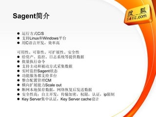 Sagent简介

 运行方式C/S
 支持Linux和Windows平台
 用C语言开发，效率高

可用性、可靠性、可扩展性、安全性
 给资产、监控、日志系统等提供数据
 批量执行命令
 支持主动和被动方式采集数据
 实时监控Sagent状态
 功能服务都支持多台
 整合配置管理CM
 横向扩展能力Scale out
 断网本地保存数据，网络恢复后发送数据
 安全性高：自主开发，传输加密，权限，认证，ip限制
 Key Server集中认证，Key Server cache设计
 