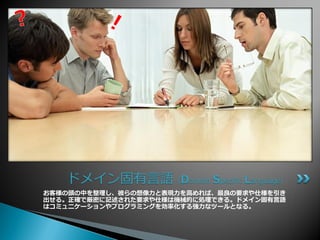 ドメイン固有言語（Domain Specific Language）
お客様の頭の中を整理し、彼らの想像力と表現力を高めれば、最良の要求や仕様を引き
出せる。正確で厳密に記述された要求や仕様は機械的に処理できる。ドメ゗ン固有言語
はコミュニケーションやプログラミングを効率化する強力なツールとなる。
 