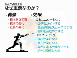  背景          効果
  ◦ 根本的な困難     ◦ コミュニケーション
  ◦ 技術の変化         想像をガイドする
  ◦ 社会の変化         意思疎通をスムーズにする
                  判断を合理的にする
               ◦ プログラミング
                  確認が楽になる
                  修正が楽になる
                  専門による分業ができる
                  記述が資産になる
 
