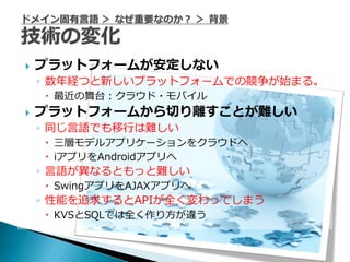    プラットフォームが安定しない
    ◦ 数年経つと新しいプラットフォームでの競争が始まる。
     最近の舞台：クラウド・モバイル
   プラットフォームから切り離すことが難しい
    ◦ 同じ言語でも移行は難しい
     三層モデルアプリケーションをクラウドへ
     iアプリをAndroidアプリへ
    ◦ 言語が異なるともっと難しい
     SwingアプリをAJAXアプリへ
    ◦ 性能を追求するとAPIが全く変わってしまう
     KVSとSQLでは全く作り方が違う
 