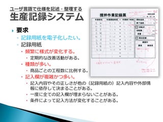    要求
    ◦ 記録用紙を電子化したい。
    ◦ 記録用紙
     頻繁に様式が変化する。
      定期的な改善活動がある。
     種類が多い。
      商品ごとの工程数に比例する。
     記入欄が複雑かつ多い。
      記入内容やその正しさが他の（記録用紙の）記入内容や外部情
       報に依存して決まることがある。
      一度に全ての記入欄が埋まらないことがある。
      条件によって記入方法が変化することがある。
 