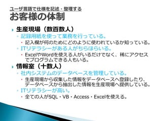    生産現場（数百数人）
    ◦ 記録用紙を使って業務を行っている。
     記入欄が何のためにどのように使われているか知っている。
    ◦ ITリテラシーがある人がちらほらいる。
     ExcelやWordを使える人がいるだけでなく、稀にアクセス
      でプログラムできる人もいる。
   情報室（十数人）
    ◦ 社内システムのデータベースを管理している。
     生産現場から収集した情報をデータベースへ登録したり、
      データベースから抽出した情報を生産現場へ提供している。
    ◦ ITリテラシーが高い。
     全ての人がSQL・VB・Access・Excelを使える。
 