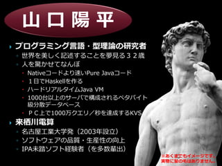山口陽平
   プログラミング言語・型理論の研究者
    ◦ 世界を美しく記述することを夢見る３２歳
    ◦ 人を驚かせてなんぼ
      Nativeコードより速いPure Javaコード
      １日でHaskellを作る
      ハードリアルタイムJava VM
      1000台以上のサーバで構成されるペタバイト
       級分散データベース
      ＰＣ上で1000万クエリ／秒を達成するKVS
   来栖川電算
    ◦ 名古屋工業大学発（2003年設立）
    ◦ ソフトウェアの品質・生産性の向上
    ◦ IPA未踏ソフト経験者（を多数輩出）
                                   ※あくまでも゗メージです。
                                   実物に髪の毛はありません。
 