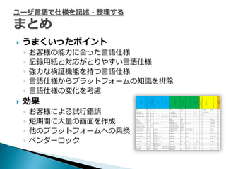    うまくいったポ゗ント
    ◦   お客様の能力に合った言語仕様
    ◦   記録用紙と対応がとりやすい言語仕様
    ◦   強力な検証機能を持つ言語仕様
    ◦   言語仕様からプラットフォームの知識を排除
    ◦   言語仕様の変化を考慮
   効果
    ◦   お客様による試行錯誤
    ◦   短期間に大量の画面を作成
    ◦   他のプラットフォームへの乗換
    ◦   ベンダーロック
 