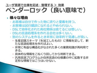    様々な理由
    ◦   お客様は自分で作った物に誇りと愛着を持つ。
    ◦   お客様は試行錯誤になれるとやめられない。
    ◦   DSLで効率化された両社関係は捨てるには惜しい。
    ◦   DSLの言語処理系を作れる会社は多くない。
    ◦   別のシステムを作るとき非常に効率的で見通しが良い。
         生産記録スキーマ（を加工したもの）に情報を足して、新
          たな言語処理系を作ればよい。
         非常に有益な構造化がなされた多くの業務知識が再利用で
          きる。
         具体的な情報をこねくり回してから判断できる。
         汎用言語プログラムか自然言語の仕様書の中に拡散する非
          定形な情報ではこうはいかない。
 