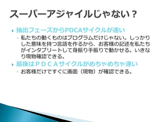    抽出フェーズからPDCAサ゗クルが速い
    ◦ 私たちの動くものはプログラムだけじゃない。しっかり
      した意味を持つ言語を作るから、お客様の記述を私たち
      がインタプリートして身振り手振りで動かせる。いきな
      り現物確認できる。
   最後はＰＤＣＡサ゗クルがめちゃめちゃ速い
    ◦ お客様だけですぐに画面（現物）が確認できる。
 