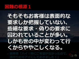 そもそもお客様は表面的な
要求しか把握していない、
些細な要求・偽りの要求に
囚われていることが多い。
しかも世の中が変わって行
開発者「巨大滑り台できました！」
くからややこしくなる。

お客様「あれ？左の端、…モゕ゗？」

   開発者「ハ゗！特にご希望がなかったので、
    流行りのモゕ゗にしておきました！」
 