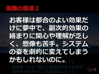 お客様は都合のよい効果だ
けに夢中で、副次的効果の
絡まりに関心や理解が乏し
く、想像も苦手。システム
の姿を劇的に変えてしまう
開発者「巨大滑り台できました！」
かもしれないのに。

お客様「あれ？左の端、…モゕ゗？」

   開発者「ハ゗！特にご希望がなかったので、
    流行りのモゕ゗にしておきました！」
 