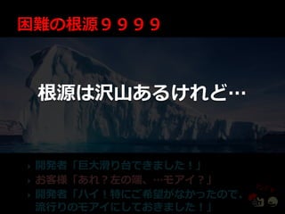 根源は沢山あるけれど…


   開発者「巨大滑り台できました！」
   お客様「あれ？左の端、…モゕ゗？」
   開発者「ハ゗！特にご希望がなかったので、
    流行りのモゕ゗にしておきました！」
 