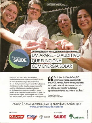 Em 2009, na ONG Cefac, em São Paulo,                      ,    Participar    do Prêmio SAÚDE
adolescentes surdos, supervisionados por alunos                   só reforçou nossa credibilidade.
do Instituto de Tecnologia da Universidade
                                                          De 2009 para cá, houve muito progresso
de São Paulo, reuniam-se para aprender tudo sobre            '
eletrônica e montar circuitos para um aparelho            no projeto. Até iniciamos uma parceria
auditivo até oito vezes mais barato do que                na China para montar e distribuir
os similares disponíveis no mercado - o que               aparelhos auditivos no Sudeste da Ásia.Ir

beneficiaria crianças surdas e carentes. O Solar Ear,
como o nome sugere, é recarregado por luz solar.          Howard Weinstein
Nos dias nublados, a luz artificial dá conta do recado.   COFUNDADOR DA SOLAR EAR




     AGORA É A SUA VEZ: INSCREVA-SE NO PRÊMIO SAÚDE 2012
                             www.premiosaude.com.llbr

PATROCíNIO:                                                        REALIZAÇÃO:



~·Pro                                                             SAODE             "Abril   MíOIA
 
