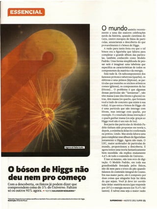 I~SSI~NCI/"I.

                                                                                                                   o m u n dO                  assistiu recente-
                                                                                                                    mente a uma das maiores celebrações
                                                                                                                    nerds da história, quando cientistas do
                                                                                                                    Cem, centro europeu de física de partí-
                                                                                                                    culas, anunciaram a descoberta do que
                                                                                                                    provavelmente é o bóson de Higgs.
                                                                                                                       A razão para tanta festa era que o tal
                                                                                                                    bóson era a figurinha que faltava para
                                                                                                                    completar o grande álbum das partícu-
                                                                                                                    Ias, também conhecido como Modelo
                                                                                                                    Padrão. Uma forma simplificada de pen-
                                                                                                                    sar nele é imaginar uma tabelona que
                                                                                                                    especifica as características de todos os
                                                                                                                    componentes da matéria e da energia.
                                                                                                                       Está tudo lá. Os subcomponentes dos
                                                                                                                    famosos prótons e nêutrons (quarks), os
                                                                                                                    elétrons e seus primos (léptons), as par-
                                                                                                                    tículas que mantêm os núcleos atômicos
                                                                                                                    coesos (glúons), os componentes da luz
                                                                                                                    (fótons) ... O problema é que algumas
                                                                                                                    dessas partículas são "fantasmas", não
                                                                                                                    têm massa (caso dos fótons e gluons) ou-
                                                                                                                    tras, têm massa (os quarks, que formam
                                                                                                                   você e tudo de concreto que existe à sua
                                                                                                                    volta). Aí que entra o bóson de Higgs: ele
                                                                                                                    é uma partícula que não interage com
                                                                                                                    fótons, mas interage com quarks, por
                                                                                                                    exemplo. E o resultado dessa interação é
                                                                                                                    o quark ganhar massa (ou seja: graças ao
                                                                                                                    Higgs você não é um raio de luz).
                                                                                                                       Boa parte das partículas do Modelo Pa-
                                                                                                                    drão tinham sido propostas em teoria e,
                                                                                                                    depois, a existência delas foi confirmada
                                                                                                                    na prática. Lindo. Mas ainda faltava uma
                                                                                                                    para completar esse álbum de fígurínhas.
                                                                                                                    justamente o Higgs. Agora não mais. O
                                                                                                                    LHC, maior acelerador de partículas do
                                                                                                                    mundo, proporcionou a descoberta. E
                                                                                                                    agora temos uma teoria fantasticamente
                                                                                                                    bem-sucedida: ela explica exatamente
                                                                                                                    4,6% de todo o conteúdo do Universo.
                                                                                                                       É isso aí mesmo, não tem erro de digi-
                                                                                                                    tação. O Modelo Padrão, em toda sua


o bóson de Mias nio
                                                                                                                    grandiosidade festejada pelos físicos,
                                                                                                                    não dá nem para o troco do pão quando
                                                                                                                    falamos de conteúdo integral do Cosmo.
                                                                                                                    Em sua maior parte, ele é composto por
deu nem pro começo                                                                                                  duas coisas que ninguém hoje faz ídeia
                                                                                                                    do que sejam. Você já deve ter ouvido
Com a descoberta, os físicos já podem dizer que                                                                     falar delas: matéria escura (que responde
compreendem coisa de 5% do Universo. Faltam                                                                       . por 23%) e energia escura (os 72,4% fal-
só os outros 95% agora. -TEXTOSALVADORNOGUEIRA*                                                                     tantes). E talvez essa seja.a maior razão


*Salvador Nogueira é jornalista   científico   e também   ficou animado   com a descoberta   do bóson de Higgs.
Ilustração Amanda Mussi                                                                                                    SUPERNOVAS AGOSTO 2012 SUPER 21
                                                                                                                                    -
 