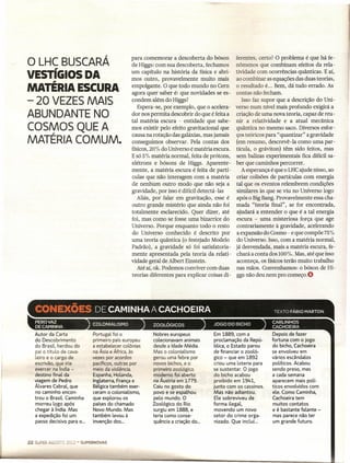o LHC BUSCARÁ                                     para comemorar a descoberta do bóson
                                                  de Higgs: com sua descoberta, fechamos
                                                                                              ferentes, certo? O problema é que há fe-
                                                                                              nômenos que combinam efeitos da rela-
                                                  um capítulo na história da física e abri- tividade com ocorrências quânticas. E aí,
VESTíGIOS DA                                      mos outro, provavelmente muito mais ao combinar as equações das duas teorias,
MATÉRIA ESCURA                                    empolgante. O que todo mundo no Cem o resultado é... Bem, dá tudo errado. As
                                                  agora quer saber é: que novidades se es- contas não fecham.
- 20 VEZES MAIS                                   condem além do Higgs?                          Isso faz supor que a descrição do Uni-
                                                     Espera-se, por exemplo, que o acelera- verso num nível mais profundo exigirá a
ABUNDANTE NO                                      dor nos permita descobrir do que é feita a criação de uma nova teoria, capaz de reu-
                                                  tal matéria escura - entidade que sabe- nir a relatividade e a atual mecânica
COSMOS QUEA                                       mos existir pelo efeito gravitacional que quântica no mesmo saco. Diversos esfor-
                                                  causa na rotação das galáxias, mas jamais ços teóricos para" quantizar" a gravidade
MATÉRIA COMUM.                                    conseguimos observar. Pela contas dos (em resumo, descrevê-Ia como uma par-
                                                  físicos, 20% do Universo é matéria escura. tícula, o gráviton) têm sido feitos, mas
                                                  E só 5 % matéria normal, feita de prótons,  sem balizas experimentais fica difícil sa-
                                                  elétrons e bósons de Higgs. Aparente- ber que caminhos percorrer.
                                                  mente, a matéria escura é feita de partí-     A esperança é que o LHCajude nisso, ao
                                                  culas que não interagem com a matéria       criar colisões de partículas com energia
                                                  de nenhum outro modo que não seja a tal que os eventos relembrem condições
                                                  gravidade, por isso é difícil detectá -las  similares às que se viu no Universo logo
                                                     Aliás, por falar em gravitação, esse é após o Big Bang. Provavelmente essa cha-
                                                  outro grande mistério que ainda não foi mada "teoria final", se for encontrada,
                                                  totalmente esclarecido. Quer dizer, até ajudará a entender o que é a tal energia
                                                  foi, mas como se fosse uma bizarrice do escura - uma misteriosa força que age
                                                  Universo. Porque enquanto todo o resto      contrariamente à gravidade, acelerando
                                                  do Universo conhecido é descrito por a expansão do Cosmo - e que compõe 75%
                                                  uma teoria quântica (o festejado Modelo do Universo. Isso, com a matéria normal,
                                                  Padrão), a gravidade só foi satisfatoria- já desvendada, mais a matéria escura, fe-
                                                  mente apresentada pela teoria da relati- chará a conta dos 100%. Mas, até que isso
                                                  vidade geral de Albert Einstein.            aconteça, os físicos terão muito trabalho
                                                     Até aí, ok. Podemos conviver com duas nas mãos. Convenhamos: o bóson de Hi-
                                                  teorias diferentes para explicar coisas di- ggs não deu nem pro começo.O




     Autor da Carta             Portugal foi o             Nobres europeus            Em 1889, com a           Depois de fazer
     do Descobrimento           primeiro país europeu      colecionavam animais       proclamação da Repú-     fortuna com o jogo
     do Brasil, herdou do       a estabelecer colônias     desde a Idade Média.       blica, o Estado parou    do bicho, Cachoeira
     pai o título de cava-      na Ásia e Áftica, às       Mas o colonialismo         de financiar o zooló-    se envolveu em
     leiro e o cargo de         vezes por acordos          gerou uma febre por        gico - que em 1892       vários escândalos
     escrivão, que iria         pacíficos, outras por      novos bichos, e o          criou uma loteria para   políticos. Acabou
     exercer na índia -         meio da violência.         primeiro zoológico         se sustentar. O jogo     sendo preso, mas
     destino final da           Espanha, Holanda,          moderno foi aberto         do bicho acabou          a cada semana
     viagem de Pedro            Inglaterra, França e       na Áustria em 1779.        proibido em 1941,        aparecem mais polí-
     Álvares Cabral, que        Bélgica também exer-       Caiu no gosto do           junto com os cassinos.   ticos envolvidos com
     no caminho encon-          ceram o colonialismo,      povo e se espalhou         Mas não adiantou.        ele. Como Caminha,
     trou o Brasil. Caminha     que explorou os            pelo mundo. O              Ele sobreviveu de        Cachoeira tem
     morreu logo após           países do chamado          Zoológico do Rio           forma ilegal,            muitos contatos
     chegar à índia. Mas        Novo Mundo. Mas            surgiu em 1888, e          movendo um novo          e é bastante falante -
     a expedição foi um         também levou à             teria como conse-          setor do crime orga-     mas parece não ter
     passo decisivo para o...   invenção dos ...           quência a criação do ...    nizado. Que inclui...   um grande futuro.



22
 