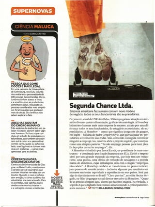 StJIJI~I~NOV/4S




-
PESSOA.QUE COME
DOCES E MAIS LEGAL
Em uma pesquisa da Universidade
de Gettysburg, nos EUA,voluntá-
rios avaliaram a personalidade de
100 pessoas desconhecidas. Os vo-
luntários tinham acesso a fotos
e a uma lista com as preferências
alimentares delas. Resultado: as
pessoas consideradas mais simpáti-
cas foram aquelas que gostavam
                                                       Segunda Chance Ltda.
                                                       Empresa americana faz sucesso com um novo modelo
mais de doces. Os cientistas não
sabem explicar o fato.                                 de negócio: todos os seus funcionários são ex-presidiários.


-
ABELHAS GOSTAM
DO CHORO HUMANO
                                                       Orçamento anual de US$14 milhões, 300 empregados e atuação em áre-
                                                       as tão diversas quanto alimentação, gráfica e dermatologia. A Homeboy
                                                       Industries é apenas mais unia empresa de sucesso, exceto por uma di-
Três espécies de abelha têm um pa-                     ferença: todos os seus funcionários, do estagiário ao presidente, são ex-
ladar inusitado: adoram beber lágri-                   presidiários. A Homeboy - termo que significa integrante de gangue,
mas humanas. Foi isso o que con-
cluiu um estudo de pesquisadores
                                                       em inglês - foi ideia do padre Gregory Boyle, que queria ajudar ex-pre-
tailandeses, que também descobri-                      sidiários a retomarem suas vidas. Mas, como não conseguia convencer
ram outra coisa: se a pessoa tiver                     ninguém a empregá -Ios, resolveu abrir o próprio negócio, que começou
comido carne, queijo ou achocola-                      como uma simples padaria. "Eu não emprego pessoas para fazer pães.
tado, suas lágrimas se tornam mais                     Eu faço pães para criar empregos", diz.
ricas em proteínas - e ainda mais
apetitosas para as abelhas.
                                                          A Homeboy é chefiada por Bruce Karatz, ex-presidente de uma cons-
                                                       trutora - e condenado por fraude financeira nos EUA. Ele foi o respon-
~                                                      sável por uma grande expansão da empresa, que hoje tem um restau-
CEREBRO IGNORA                                         rante, uma gráfica, uma clínica de remoção de tatuagens e a própria
DISCURSOS CHATOS                                       marca de alimentos, cujas embalagens vêm com o slogan "empregos,
Cientistas da Universidade de Glas-
gow, no Reino Unido, monitoraram                       não cadeia". A Homeboy também se transformou em ponto turístico
o cérebro de 18 voluntários que                        para pessoas do mundo inteiro - inclusive algumas que manifestaram
ouviram histórias narradas por um                      interesse em tentar reproduzir a experiência em seus países. Será que
locutor. Quando o caso era chato,          ~~          algo do tipo daria certo no Brasil? "Claro que sim", acredita Hector Ver-
sem emoção, o córtex auditivo dos       NOSITE         gudo, ex -líder de gangue e atual diretor executivo da Homeboy. "Quan-
voluntários era mais acionado. Para     Leia mais no
os cientistas, isso significa que o     blog Ciência   do as pessoas chegam aqui, dizem que fazemos mágica. Na verdade, o
                                          Maluca:
cérebro cria uma voz interior -         super.abril.   segredo é que o trabalho nos ensina a amar o mundo e, principalmente,
e a sobrepõe a coisas entediantes.     com.br/blogs    a nós mesmos." O TEXTO MILA BURNS, DE NOVA YORK




                                             I                                                  Ilustrações   1. Eduardo Arruda   2. Tiago Castro
 