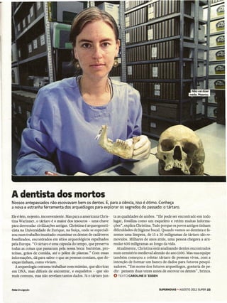 A dentista dos mortos
Nossos antepassados não escovavam bem os dentes. E, para a ciência, isso é ótimo. Conheça
a nova e estranha ferramenta dos arqueólogos para explorar os segredos do passado: o tártaro.

Ele é feio, nojento, inconveniente. Mas para a americana Chris-   ta as qualidades de ambos. "Ele pode ser encontrado em todo
tina Warinner, o tártaro é o maior dos tesouros - uma chave       lugar, fossiliza como um esqueleto e retém muitas informa-
para desvendar civilizações antigas. Christina é arqueogeneti-    ções", explica Christina. Tudo porque os povos antigos tinham
cista na Universidade de Zurique, na Suíça, onde se especiali-    dificuldades de higiene bucal. Quando vamos ao dentista e fa-
zou num trabalho inusitado: examinar os dentes de cadáveres       zemos uma limpeza, de 15 a 30 miligramas de tártaro são re-
fossilizados, encontrados em sítios arqueológicos espalhados      movidos. Milhares de anos atrás, uma pessoa chegava a acu-
pela Europa. "O tártaro é uma cápsula do tempo, que preserva      mular 600 miligramas ao longo da vida.
todas as coisas que passaram pela nossa boca: bactérias, pro-        Atualmente, Christina está analisando dentes encontrados
teínas, grãos de comida, até o pólen de plantas." Com essas       num cemitério medieval alemão do ano 1100. Mas sua equipe
informações, dá para saber o que as pessoas comiam, que do-       também começou a coletar tártaro de pessoas vivas, com a
enças tinham, como viviam.                                        intenção de formar um banco de dados para futuros pesqui-
   A arqueologia costuma trabalhar com múmias, que são ricas      sadores. "Em nome dos futuros arqueólogos, gostaria de pe-
em DNA, mas difíceis de encontrar, e esqueletos - que são         dir: pensem duas vezes antes de escovar os dentes" ,~brinca.
mais comuns, mas não revelam tantos dados. Já o tártaro jun-      O TEXTO   CAROLINE O'ESSEN



Foto Divulgação                                                                                SUPERNOVAS - AGOSTO 2012 SUPER 25
 