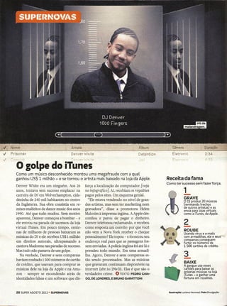 Denver White                                Detention        Eletronic
Í'O'1ilct                          - D~r>v~r Wh-~E"                                  l"li'

     o golpe do iTunes
    Como um músico desconhecido montou uma megafraude com a quaL
    ganhou US$ 1 milhão - e se tornou o artista mais baixado na Lojada AppLe.                     Receita da fama
                                                                                                  Como ter sucesso sem fazer força.
    Denver White era um ninguém. Aos 26         farça a localização do computador [veja
    anos, tentava sem sucesso emplacar na
    carreira de DI em Wolverhampton, cida-
    dezinha de 240 mil habitantes no centro
    da Inglaterra. Sua obra consistia em re-
                                                no infográfico]. Aí.recebiam os royalties
                                                pagos pelos sites. Um esquema genial.
                                                  "Ele estava vendendo no nível de gran-
                                                des artistas, mas sem ter marketing nem
                                                                                                                -
                                                                                                                1
                                                                                                                GRAVE
                                                                                                                O DJ produz 20 músicas
                                                                                                                (remixando trechos
    mixes malfeitos de dance music dos anos     gravadora", disse a promotora Helen                             de outros artistas) e as
                                                                                                                envia para lojas virtuais
    1990. Até que tudo mudou. Sem motivo        Ma1colmà imprensa inglesa. A Apple des-                         como a iTunes, da Apple.
    aparente, Denver começou a bombar - e       confiou e parou de pagar o dinheiro.
                                                                                                                2
    ele entrou na parada de sucessos da loja
    virtual iTunes. Em pouco tempo, cente-
    nas de milhares de pessoas baixaram as
                                                Denver telefonou reclamando, e recebeu
                                                como resposta um convite: por que você
                                                não vem a Nova York receber o cheque
                                                                                                                -
                                                                                                                ROUBE
                                                                                                                Usando vírus e e-mails         "
    músicas do DI e ele recebeu US$l milhão     pessoalmente? Ele topou - e forneceu seu                        com armadilhas, ele e seus-'~·
                                                                                                                comparsas conseguem
    em direitos autorais, ultrapassando a       endereço real para que as passagens fos-                        furtar os números de
    cantora Madonna nas paradas de sucesso.     sem enviadas. A polícia inglesa foi até lá e                    1 500 cartões de crédito.
    Mas tudo não passava de um golpe.           prendeu todo mundo. Era uma armadi-
                                                                                                                3
       Na verdade, Denver e seus comparsas
    haviam roubado 1500 números de cartão
    de crédito, que usavam para comprar as
                                                lha. Agora, Denver e seus comparsas es-
                                                tão sendo processados. Mas as músicas
                                                que gravaram continuam disponíveis na
                                                                                                                -
                                                                                                                BAIXE
                                                                                                                A gangue usa esses
    músicas dele na loja da Apple e na Ama-     internet (abr.io/2NvD). Elas é que são        o                 cartões para baixar as
                                                                                                                próprias músicas na loja
    zon - sempre se escondendo atrás de         verdadeiro crime. OTEXTO PEDROCAIA-                             iTunes - e ganhar uma
    identidades falsas e um software que dis-   DO, DE LONDRES,   E BRUNO GARATTONI                             fortuna em rovaltíes.



    28 SUPER AGOSTO 2012 - SUPERNOVAS                                                              Ilustração luciano vercnezi Foto Divulgação
 