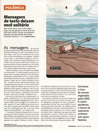 A

   f)OI.f~MIC/4

Mensagens
de texto deixam
você solitário
Nem muito perto, nem muito longe.
É por isso que gostamos tanto de trocar
SMS pelo celular. Só tem um problema:
estamos nos escondendo atrás deles.
E ficando sozinhos. - TEXTO SHERRYTURKLE"




  p              =,~~
~~" ,T.p;ir!~~~~;'ca~~O
tão sedutoras porque nos dão uma sensação de con-
trole sobre o jeito que nos mostramos aos outros.
Com os SMS, apresentamos uma imagem "editada"
do que somos - que podemos apagar ou retocar o
tempo todo. Parecemos sempre equilibrados e di-
vertidos, nunca temos um dia ruim ou banal. E as
pessoas preferem enviar mensagens em vez de falar
justamente porque assim elas se escondem das ou-
tras, mesmo estando conectadas o tempo todo.
    Passei os últimos 15 anos estudando tecnologias
da comunicação. E minha pesquisa mostra que as
pessoas não se cansam umas das outras desde que
mantenham certa distância entre si - numa medida
que possam controlar. Por isso, os SMSfazem tanto
sucesso. Chamo isso de "efeito Cachinhos Doura-
dos". (O nome vem do conto de fadas infantil, cuja
protagonista entra na casa de 3 ursos e decide comer
uma das 3 tigelas de mingau que encontra por lá. A                               de realmente conhecermos uns aos outros. E corre-       Corremos
primeira é muito quente, a segunda, muito fria. En-                              mos o risco de sermos enganados pelas performan-
tão a menina escolhe a terceira tigela, que é perfei-                            ces que projetamos. O risco é não saber mais a dife-    o risco
ta.) Com o SMSé assim. A relação não é nem muito                                 rença entre as imagens (as que somos de verdade e       de sermos
de perto, nem muito de longe. A distância certa.                                 as que fazemos de nós) no futuro. Ou, o que é pior,
   Isso acontece sobretudo com os adolescentes. Se-                              nem vamos nos importar com isso.                        enganados
gundo o Instituto Pew, 72% dos jovens americanos                                   Uma pessoa só aprende a conversar consigo mes-        peLos SMS.
 de 12a 17anos mandam mensagens de texto. Para o                                 ma ao ter conversas com os outros. Portanto, quan-
 contato diário com os amigos, 54% preferem os                                   do mandamos mensagens de texto, perdemos a              E, assim,
SMS. Apenas 33% têm o hábito de conversar cara a                                 oportunidade de fazer uma autorreflexão. Para as
                                                                                                                                         perdemos
 cara. Entre os garotos que usam SMS, metade envia                               crianças que estão crescendo, isso significa perder
mais de 50 mensagens por dia. E um terço deles                                   uma habilidade crucial para o desenvolvimento. As       a chance de
manda 100 textos diários - ou 3 mil por mês.                                     tecnologias sempre ocuparam um enorme espaço
    O resultado? Estamos deixando de ter conversa-                               nas nossas vidas. A diferença é que agora elas estão
                                                                                                                                         reaLmente
 ções para ter meras conexões. Ao enviar nossas ima-                             nas amizades e no amor. E isso cria um dilema: as       conhecer
gens editadas, nós trapaceamos uns aos outros. Per-                              tecnologias contemporâneas oferecem a ilusão de
 demos nuances. Perdemos também a capacidade de                                  uma companhia sem as exigências de uma relação.
                                                                                                                                         com quem
negociar com sutileza. Perdemos, enfim, a chance                                 Essa é uma oferta atraente, mas preocupante. ()         faLamos.
Ilustração Eduardo Nunes
*Sherry Turkle é professora de estudos sociais da ciência e da tecnologia no Instituto de Tecnologia de
Massachusetts   (MIT), EUA, palestrante do TED e autora do livro Alone Together(sem    tradução no Brasil).              SUPERNOVAS·    AGOSTO 2012 SUPER 29
 