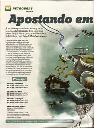 liIit         PETROBRAS
                                              apresenta




Grandes conquistas dependem de grandes
cabeças. A Petrobras sabe disso e incentiva
jovens pesquisadores com o Prêmio Petrobras
de Tecnologia Engenheiro Antônio Seabra Moggi
o engenheiro Antônio Seabra Moggi foi o
responsável pela consolidação da pesquisa
na Petrobras. Nos anos 1960, ele percebeu que,
se a empresa quisesse desenvolver o mercado
de petróleo no Brasil, teria que investir na formação
de pesquisadores na área. Hoje, 50 anos depois,
a companhia é referência em tecnologia do petróleo
e é uma das empresas que mais acredita na
contribuição da comunidade acadêmica para o
crescimento do país. Por isso, desde 2004 realiza
o Prêmio Petrobras de Tecnologia Engenheiro
Antônio Seabra Moggi. Voltado para estudantes
de ciência e tecnologia de instituições nacionais
de nível superior, ele premia projetos em nove
temas tecnológicos. Para cada um deles, podem
ser premiados um trabalho de doutorado, um de
mestrado e um de graduação, que são julgados
por Subcomissões de Avaliação em cada tema
e, em seguida, por oma Comissão Executiva.


                Premiação
   CATEGORIA DOUTORADO:
   RS 20.000 PARA o AUTOR-UDER*
   RS 20.000 PARA o ORIENTADOR*

   CATEGORIA MESTRADO:
   RS 15.000 PARA o AUTOR-UDER*
   RS 15.000 PARA o ORIENTADOR*

   CATEGORIA GRADUAçAO:
   RS 10.000 PARA o AUTOR-UDER*
   RS 10.000 PARA o ORIENTADOR*

   PARA TODAS AS CATEGORIAS:
   BOLSA DE ESTUDO DO CNPQ/
   PETROBRAS
   • o orienlador receberá a premiação a título de
   taxa de bancada, que deverá ser utilizada para a
   manutenção e melhoria do laboratório da instituição
   à qual o mesmo está vinculado.


                                                          •   •
 