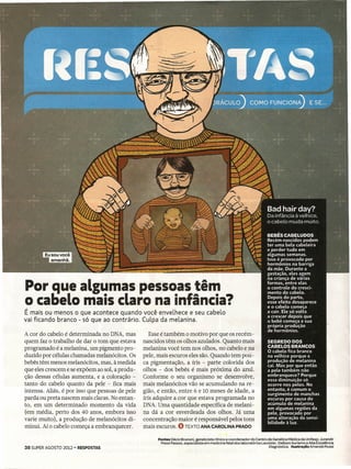 Por que algumas pessoas têm
o cabelo mais claro na infância?
É mais ou menos o que acontece quando você enveLhece e seu cabeLo
vai ficando branco - só que ao contrário. Culpa da meLanina.

A cor do cabelo é determinada no DNA, mas           Esse é também o motivo por que os recém-
quem faz o trabalho de dar o tom que estava      nascidos têm os olhos azulados. Quanto mais
programado é a melanina, um pigmento pro-        melanina você tem nos olhos, no cabelo e na
duzido por células chamadas melanócitos. Os      pele, mais escuros eles são. Quando tem pou -
bebês têm menos melanócitos, mas, à medida       ca pigmentação, a íris - parte colorida dos
que eles crescem e se expõem ao sol, a produ-    olhos - dos bebês é mais próxima do azul.
ção dessas células aumenta, e a coloração -      Conforme o seu organismo se desenvolve,
tanto do cabelo quanto da pele - fica mais       mais melanócitos vão se acumulando na re-
intensa. Aliás, é por isso que pessoas de pele   gião, e então, entre 6 e 10 meses de idade, a
parda ou preta nascem mais claras. No entan-     íris adquire a cor que estava programada no
to, em um determinado momento da vida            DNA. Uma quantidade específica de melani-
(em média, perto dos 40 anos, embora isso        na dá a cor esverdeada dos olhos. Já uma
varie muito), a produção de melanócitos di-      concentração maior é responsável pelos tons
minui. Aí o cabelo começa a embranquecer.        mais escuros. O TEXTO ANA CAROLINA PRADO

                                                       Fontes Décio Brunoni, geneticista clínico e coordenador do Centro de Genética Médica da Unifesp; Jurandir
                                                        Piassi Passos, especialista em medicina fetal dos laboratórios Lavoisier, Delboni Auriemo e Alta Excelência
38 SUPER AGOSTO 2012 - RESPOSTAS                                                                                            Diagnóstica.  lIustraçio Amanda Mussi
 
