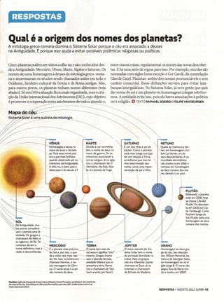 'Qual é a origem dos nomes dos planetas?
           A mitoLogia greco-romana domina o Sistema SoLar porque o céu era associado a deuses
           na Antiguidade. E porque isso ajuda a evitar possíveis poLêmicas religiosas ou poLíticas.


           Cinco planetas podem ser vistos a olho nu e são conhecidos des-                               entre outras coisas, regulamentar os nomes das novas descober-
           de a Antiguidade: Mercúrio, Vênus, Marte, Júpiter e Saturno. Os                               tas. E há uma série de regras para isso. Por exemplo, estrelas são
           nomes são uma homenagem a deuses da mitologia greco- roma -                                   nomeadas com siglas (uma exceção é Cor Caroli, da constelação
           na e atravessaram os séculos sendo chamados assim em todo o                                   Cães de Caça). Planetas-anões têm nomes pronunciáveis e sem
           Ocidente, herdeiro cultural da Grécia e da Roma antigas. Mas,                                 caráter comercial. Essas definições servem para evitar Iam-
           para outros povos, os planetas tinham nomes diferentes (veja                                  banças intergaláticas. No Sistema Solar, já teve gente que quis
           abaixo). Só em 1919a situação ficou mais organizada, com a cria -                             dar nome de rei a um planeta ou homenagear colegas astrôno-
           ção da União Internacional dos Astrônomos (IAU), cujo objetivo                                mos. A entidade evita isso, pois ela barra associações à política
           é promover a cooperação entre astrooom6s-à@-todo~0             e,                             ou à religião. O TEXTO RAPHAEL SOEIRO E FELIPE VAN DEURSEN

           Mapa~~~--
                                ~---~----                                                      _
                                                                                                -----~
~~ulinha<Iem;toJo.&;a




~-   /           _-                       o        VENUS
                                                                                    MARTE                           SATURNO                         NETUNO
./                                                 Homenageia a deusa ro-           Devido à cor vermelha,          É um dos titãs e pai de         Quase se chamou Le Ver-
                                         <,        mana do amor e da bele-          tem o nome do deus ro-          lúpíter, Como o planeta         rier, em homenagem a Ur-
                                              <.   za. Teria esse nome pois         mano da guerra. Os as-          está mais longe que lúpl-       bain Le Verrier, um de
                                                   era o que mais brilhava          trônomos associaram a           ter em relação à Terra,         seus descobridores. A co-
                                                   quando observado por as-        cor ao sangue. Já os egíp-      acredita-se que isso te-        munidade astronômica
                                                   trônomos da Antiguidade.         cios o chamavam de O            nha determinado seu             não aceitou e em 1846 o
                                                   A olho nu, é claro, pois o       Vermelho. Na Ásia, Mar-         nome, como uma repre-           nomeou em homenagem
                                                   telescópio é do século 17.       te era Estrela de Fogo         sentação de pai e filho.      ao deus romano dos ma-




                                                                                                                              j
                                                                                                                                                  es, deviqo à cor zuL

                                                                                                           
                                                                                                                                                                         PLUTÃO
                                                                                                                                                                         Rebaixado a planeta-
                                                                                                                                                                         anão em 2006, hoje
                                                                                                                                                                         se chama 134340
                                                                                                                                                                         Plutão. Foi descober-
                                                                                                                                                                         to em 1930 por Cly-

~~--                                                                                                                                                                     de Tombaugh. Como
                                                                                                                                                                         fica bem longe do
                                                                                                                                                                         Sol, Plutão seria uma
                                                                                                                                                                         homenagem ao deus
~!;,",""'d',                       mur-                                                                                                                                  romano dos mortos.
         ~tos         povos considera-
                  vam a estrela uma di-
                  Vindade. Os gregos o
                  chamavam de Hélio e
                  os egípcios, de Rá. Os
                                                    ----------------
                  romanos deram o        ~MERCÚRIO                           TERRA                       ---        JÚPITER                        URANO
                  no~e ~efinitivo, mas a      ::::É
                                              o planeta mais próximo __      O nome tem mais de                    ~O maior planeta do Sis-        Homenagem ao deus gre-
                  razao e desconhecida.     do Sol e, por isso, o que        mil anos e significa "solo" -------    tema Solar tem o nome          go do céu. Seu descobri-
                                            dá a volta nele mais rápi- --mesmo.       Gregos chama-                 da principal divindade ro-     dor, William Herschel, ba-
                                            do. Por isso, na Grécia era-vam       o planeta de Gaia,                mana. Para os gregos           tizou-o de Georgian Sidus,
                                            chamado Hermes, o ve-            entidade titânica que re-              não era diferente. Júpiter     em homenagem ao rei in-
                                            loz mensageiro do Olim-          presenta a terra. Roma-                chamava-se Zeus. Já os         glês Jorge 11I. O nome não
                                            po. O nome atual é a ver-        nos a chamavam de Telo                 orientais o chamavam           pegou fora do Reino Uni-
                                            são romana do deus.              (sem acento, por favor).               de Estrela da Madeira.         do e mudou em 1850.


            Fontes Agência Espacial Americana (Nasa); Enos Picazzio, professor do Instituto
            de Astronomia, Geofísica e Ciências Atmosféricas da USP; União Astronômica
            Internacional (lAU)
                                                                                                                                                  RESPOSTAS - AGOSTO 2012 SUPER 43
 