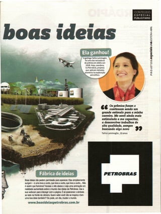 CONTEUDO
                                                                                                                    ESPECIAL
                                                                                                                    PUBLICITÁRIO




                                                                   A geóloga Talita lammoglia
                                                                     foi uma das vencedoras
                                                                    do prêmio em 2006 e em
                                                                      2008. Hoje, coordena,
                                                                      na Petrobras, projetos
                                                                      que aplicam métodos
                                                                     pioneiros na exploração
                                                                            petrolífera.  ~ ~




                                                                                       ••     Os prêmios foram e
                                                                                       ••     continuam sendo um
                                                                                        grande estímulo para a minlla
                                                                                        carreira. Me senti ainda mais
                                                                                        eslúnulada a me capacitar,
                                                                                        a desenvolver trabalhos de
                                                                                        alta qualidade, sempre "
                                                                                        buscando algo novo
                                                                                        Talita Lammoglia, 29 anos




             ::.~
               ~~JJri.~~.~~1·~~~~~~~~
              ~~   h         _       _.           .....,...   -




Boas ideias não pedem permissão para aparecer. Elas simplesmente
surgem - e uma leva a outra, que leva a outra, que leva a outra ... Não
é assim que funciona? Acesse o site abaixo e veja uma animação em
realidade aumentada sobre o mundo das ideias da Petrobras. Use a
sua webcam para interagir com a página. É só posicionar o símbolo.
ao lado na frente da câmera. Quem sabe você não se inspira e tem
uma boa ideia também? Ela pode, um dia, mudar o mundo.
 