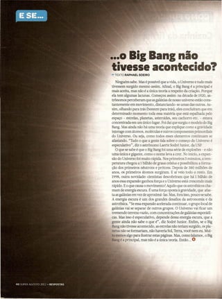 •••
  0 Bil Bani nio
tivesse acontecido?
- TEXTO RAPHAEL   SOEIRO

   Ninguém sabe. Mas é possível que a vida, o Universo e tudo mais
tivessem surgido mesmo assim. Afinal, o Big Bang é a principal e
mais aceita, mas não é a única teoria a respeito da criação. Porque
ela tem algumas lacunas. Começou assim: na década de 1920, as-
trônomos perceberam que as galáxias de nosso universo estão cons-
tantemente em movimento, distanciando-se        umas das outras. As-
sim, olhando para trás (beeeem para trás), eles concluíram que em
determinado     momento toda essa matéria que está espalhada pelo
espaço - estrelas, planetas, asteroides, seu cachorro etc. - estava
concentrada em um único lugar. Foi daí que surgiu o modelo do Big
Bang. Mas ainda não há uma teoria que explique como a gravidade
interage com átomos, moléculas e outros componentes primordiais
do Universo. Ou seja, como todos esses elementos continuam se
afastando. "Tudo o que a gente fala sobre o começo do Universo é
especulativo", diz o astrônomo Laerte Sodré Junior, da USP.
   O que se sabe é que o Big Bang foi uma série de explosões - e não
uma única e gigante, como o nome leva a crer -,No início, a expan-
são do Universo foi muito rápida. Nos primeiros 3 minutos, atem-
peratura chegou a 1 bilhão de graus celsius e possibilitou a forma-
ção dos primeiros nêutrons e prótons. Depois de 380 milhões de
anos, os primeiros átomos surgiram. E aí veio todo o resto. Em
1998, outra novidade: cientistas descobriram que há 1 bilhão de
anos essa expansão ganhou força e o Universo está crescendo mais
rápido. E o que causa o movimento? Aquilo que os astrofísicos cha-
mam de energia escura. É uma força oposta à gravidade, que afas- .
ta as galáxias em vez de aproximá -las. Mas, fora isso, pouco se sabe.
A energia escura é um dos grandes desafios da astronorriia e da
astrofísica. "Se essa expansão acelerada continuar, o grupo local de
galáxias vai se separar de outros grupos. O Universo vai ficar um
tremendo terreno vazio, com concentrações       de galáxias esporádi-
cas. Mas isso é especulativo, depende dessa energia escura, que a
gente ainda não sabe o que é", diz Sodré Junior. Enfim, se o Big
Bang não tivesse acontecido, as estrelas não teriam surgido, os pla-
netas não se formariam, não haveria Sol, Terra, você nem eu. Mui-
to menos algo para ilustrar estas páginas. Mas, como falamos, o Big
Bang é a principal, mas não é a única teoria. Então ... O            .
 
