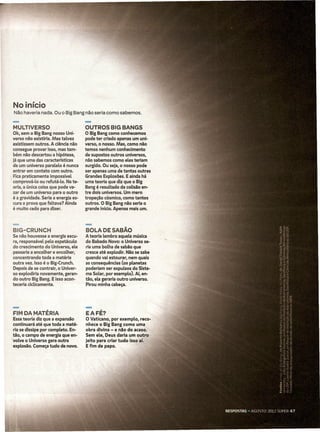 No início
 Não haveria nada. O~ o Big Bang não seria como sabemos.

-
MULTIVERSO
 Ok, sem o Big Bang nosso Uni-
                                      -
                                      OUTROS BIG BANGS
                                      O Big Bang como conhecemos
 verso não existiria. Mas talvez      pode ter criado apenas um uni-
 existissem outros. A ciência não     verso, o nosso. Mas, como não
 consegue provar isso, mas tam-       temos nenhum conhecimento
·bem não descartou a hipótese,        de supostos outros universos,
 já que uma das características       não sabemos como eles teriam
 de um universo paralelo é nunca      surgido. Ou seja, o nosso pode
 entrar em contato com outro.         ser apenas uma de tantas outras
 Fica praticamente impossível         Grandes Explosões. E ainda há
 comprová-lo ou refutá-lo. Na te-     uma teoria que diz que o Big
 oria, a única coisa que pode va-     Bang é resultado da coUsão en-
·zar de um universo para o outro      tre dois universos. Um mero
·é a gravidade. Seria a energia es-   tropeção cósmico, como tantos
 cura a prova que faltava? Ainda      outros. O Big Bang não seria o
 é muito cedo para dizer.             grande início. Apenas mais um.



-
BIG-CRUNCH
Se não houvesse a energia escu-
                                      -
                                      BOLA DE SABÃO
                                      A teoria lembra aquela música
ra, responsável pelo espetáculo       do Babado Novo: o Universo se-
do crescimento do Universo, ele       ria uma bolha de sabão que
passaria a encolher e encolher,       cresce até explodir. Não se sabe
concentrando toda a matéria           quando vai estour.ar, nem quais
outra vez. 1550 é o Big-Crunch.       as consequências (os planetas
Depois de se contrair, o Univer-      poderiam ser expulsos do Siste-
so explodiria novamente, geran-       ma Solar, por exemplo). Aí, en-
do outro Big Bang. E isso acon-       tão, ela geraria outro universo.
teceria ciclicamente.                 Pirou minha cabeça.




-
FIM DA MATÉRIA
Essa teoria diz que a expansão
                                      -
                                      EAFÉ?
                                      O Vaticano, por exemplo, reco-
continuará até que toda a maté-       nhece o Big Bang como uma
ria se dissipe por completo. En-      obra divina - e njio do acaso.
tão, o campo de energia que en-       Sem ele, Deus daria um outro
volve o Universo gera outra           jeito para cria·r tudo isso aí.
explosão. Começa tudo de novo.        E fim de papo.
 