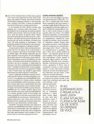 G) trou no livro Guinness dos recordes como a pessoa       COMO ATRAIR A SORTE
  com o maior Q! já registrado até então (228). Nessa
  época, ela começou a assinar uma coluna chamada
  AskMarilyn ("pergunte a Marilyn"], meio parecida
  com o Oráculo, da SUPERoA coluna era publicada
  em mais de 300 jornais e revistas mundo afora.
                                                           Sorte não é uma coisa mágica, que aben-
                                                           çoa algumas pessoas e outras não. A ri-
                                                           gor, ela é a mesma para todo mundo.
                                                           Numa experiência que ficou famosa, o
                                                           psicólogo inglês Richard Wiseman foi a
                                                                                                       1/
     E, em setembro de 1990, Marilyn recebeu uma           um programa de televisão inglês que ti -
  pergunta que a tornaria ainda mais famosa: "Os           nha 13 milhões de telespectadores e pe-
  participantes de um programa de auditório podem          diu: se você é muito sortudo ou muito
  escolher entre 3 portas. Atrás de uma delas, há um       azarado, entre em contato. Um milhão
  carro. Atrás das outras, há apenas cabras. Depois        de pessoas respondeu, e as mil primeiras
  que um dos participantes escolhe uma porta, o apre-      receberam um formulário que permitiria
  sentador, que sabe o que há atrás de cada porta, abre    aos pesquisadores classificá -las como
  uma das que não foram escolhidas, revelando uma          sortudas ou azaradas. Nesse formulário,
  cabra. Ele então pergunta ao participante: 'Você         os voluntários também deviam fazer
  gostaria de mudar sua escolha para a outra porta fe-     uma aposta na loteria. A tese do pesqui-
  chada?' Para o participante, é vantajoso mudar?"         sador era a seguinte: se os sortudos pos-
     A resposta parece óbvia. Cada uma das portas res-     suem algum dom "divino", sobrenatu-
  tantes tem 50% de chance de ser a que esconde o          ral, extrassensorial ou qualquer coisa
  carro e, portanto, tanto faz se você mudar ou ficar      que o valha, eles se sairiam melhor na
  no mesmo lugar. Mas Marilyn respondeu que era            loteria - que depende apenas da sorte
  mais vantajoso trocar de porta. Foi um escândalo.        pura e simples. Pouco mais de 700 pes-
  Ela recebeu mais de 10 mil cartas, quase todas di-       soas responderam. Dessas, apenas 36
  zendo' basicamente, que seu QI altíssimo era uma         acertaram algum número da loteria -
  fraude. Até professores de matemática pediram, en-       igualmente separadas entre sortudas e
  furecidos' que ela se retratasse. A repercussão foi      azaradas. Duas pessoas acertaram 4 nú-
  tanta que o caso ficou conhecido entre matemáticos       meros e ganharam 58 libras. Uma se
  como" o problema de Monty Hall" ,já que a pergun-        considerava sortuda e a outra azarada.
  ta havia sido feita com base no programa Let's Make      Empate. Ou seja: todos temos a mesma
  a Deal ("Vamos Fazer um Acordo"), ~ame show              chance de ter sorte. Só achamos que so-
  apresentado por Monty Hall na TV americana.              mos diferentes uns dos outros. E isso
     Vamos à explicação de Marilyn: quando você es-        acaba nos tornando diferentes.
  colhe uma das 3 portas, sua chance de ganhar o car-         Ou seja: uma pessoa ésortuda porque
  ro é de 1/3. Isso significa que a probabilidade de en-   se comporta de maneira sortuda. Como
  contrar uma cabra é 2/3, ou seja, o dobro. Acontece      coisas boas acontecem para quem age
  que essa probabilidade, embora não pareça, se man-       com otimismo e está
  tém a mesma depois que o apresentador abre uma           aberto às oportunida -
  das portas (mesmo porque o carro continua no mes-
  mo lugar). Sevocê tiver escolhido a porta certa (pro-
                                                           des, os sortudos se
                                                           beneficiam de um ci-
                                                                                      IRAO
  babilidade de 1/3) e mudar, perderá. Mas se você         clo virtuoso de sorte:     SUPERMERCADO
  tiver escolhido uma porta errada (probabilidade de       eles se consideram
  2/3) e mudar, ganhará. Então, se você mudar, sua         sortudos e, a partir       E PEGAR A FILA
  chance de ganhar se torna duas vezes maior do que
  a probabilidade de errar de novo. A história do pro-
                                                           dessa crença, agem         MAIS LENTA
                                                           do jeito certo para
  grama comprovou a tese. Houve duas vezes mais            aproveitar a sorte. O      É UfVA SITUAÇÃO
  ganhadores entre aqueles que mudaram de porta do
  que entre os que mantiveram a escolha inicial.
                                                           azarado se irrita na
                                                           fila do supermercado,
                                                                                      CLASSICA DE AZAR.
     Conclusão: você pode aumentar suas chances se         evita conversas com        OU DE SORTE.
  conhecer as probabilidades envolvidas, e arriscar na     estranhos e, quando
  vida pode ser uma boa idéia. Mas o que significa ar-     aceita trocar algumas
                                                                                      SÓ DEPENDE
  riscar, exatamente? No dia a dia, é ter a coragem de     palavras com alguém,       DEVOCÊ.-
  fazer algo aparentemente muito simples: se com-          frequentemente está
  portar como se você fosse uma pessoa de sorte.           preocupado com ou-


  52 SUPER AGOSTO 2012
 