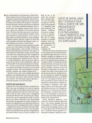 Q) sim, uma questão de comportamento. Depois de re-          final do ano. E ele
   alizar centenas de entrevistas e submeter um grupo        soube tirar proveito
   de pessoas a testes de personalidade, além de acom-       disso. Quando olhei-       VOCÊ SE MATA, MAS
   panhar a rotina dos participantes do estudo através
   de diários preenchidos pelos próprios voluntários,
                                                             ros viam Cech jogar,
                                                             enxergavam nele um
                                                                                        SEU COLEGA É QUE  I




   Richard Wiseman concluiu que há uma consistência          rapaz mais preparado       TEM A SORTE DE SER
   na sorte. Se ela fosse totalmente aleatória, seria ra-    e o chamavam para
   zoável supor que algumas pessoas terão sorte no           times melhores, com
                                                                                        PROMOVIDO?
   amor, mas azar no trabalho. Certo? Errado. Em seus        técnicos     melhores.     NÃO É SORTE:
   testes, Wiseman descobriu que quem se sentia aza-         Aos poucos, o peque-
   rado na carreira invariavelmente também estava            no Petr se transfor-
                                                                                        É EXTROVERSÃO,
   mal resolvido no relacionamento. E vice-versa. os         mou num atleta me-         CARACTERíSTICA 27%
   abençoados nas finanças diziam ter sorte na família.      lhor que os colegas
   "Algumas pessoas parecem capazes de atrair boa            nascidos no segundo
                                                                                        MAIS FORTE ENTRE
   sorte, enquanto outras são um imã para o azar" , ex-      semestre. Uma van-         OS SORTUDOS.
   plica Wiseman em seu livro O Fator Sorte.                 tagem aleatória (data
      Existem 8 truques que comprovadamente ajudam           de nascimento)        se
   a atrair sorte [veja quadro ao lado). Dedique-se a        transforma        numa
   eles por algum tempo, como um mês, e você certa-          vantagem real.
   mente notará diferenças na sua vida. Vale a pena. "O         Esse efeito foi observado pela primeira
   esforço pessoal é importante. Porque, por meio dele,      vez em meados dos anos 80 pelo psicólo-
   você pode estar preparado para tirar vantagem da          go canadense Roger Barnsley. Por acaso,
   sorte. Ou porque, tentando muitas e muitas vezes,         olhando a planilha de jogadores de um
   tem mais chances de ser ajudado por ela", diz o físi-     time júnior de hóquei, Barnsley percebeu
   co Leonard Mlodinow, autor de um livro sobre os           que 51% dos garotos haviam nascido en-
   acasos do dia a dia (6 Andar do Bêbado) e, aliás, um      tre janeiro e abril. O pesquisador decidiu
   sortudo sobrevivente dos atentados de 11de Setem-         estudar o fenômeno e viu que ele se repe-
   bro - ele teve o azar de estar no World Trade Center      tia por toda parte. Havia 5,5 vezes mais
   no momento dos ataques terroristas, mas a sorte de        garotos nascidos em janeiro do que em
   conseguir escapar. Com determinados comporta-             novembro na liga júnior de Ontario, na'
   mentos, é possível, sim, mudar a própria sorte.           Canadá. Essa regra é uma espécie de lei
      Ela não é só isso, claro. Sorte também depende da      não escrita dos esportes. Sempre funcio-
   genética: que é influenciada por coisas que aconte-       na. Por exemplo: na seleção de juniores
   cem antes de você nascer, sobre as quais você não         de 2007 da República Checa, terra de Petr
   tem controle. Você não pode mudar a genética -            Cech, 76% dos jogadores faziam aniver-
   mas pode aprender a tirar proveito dela.                  sário nos primeiros quatro meses do ano
                                                             e apenas 5 % assopravam as velinhas en-
   SORTE DE NASCENÇA                                         tre setembro e dezembro. Quer mais?
   O goleiro Petr Cech soube construir a própria sorte.      Pegue a lista de convocados para a Sele-
   Mas é claro que ele também teve sorte ao longo da         ção Brasileira em maio. Dos 23jogadores,
   vida para chegar aonde chegou. Sorte de nascer com        apenas 4 (17,4%) nasceram entre setem-
   os genes necessários para ser alto. E sorte de ter nas-   bro e dezembro. A maioria dos convoca-
   cido no mês de maio. Assim como a esmagadora              dos, 14, faz aniversário no primeiro se-
   maioria dos atletas de elite, Cech passou por catego-     mestre (caso você esteja se perguntando,
   rias de base, que são separadas por idade. Só que os      Neymar é de 5 de fevereiro).
   garotos que fazem aniversário num determinado                Outros elementos genéticos, como
   ano sempre são agrupados na mesma categoria. Na           nascer alto e bonito, também influem na
   prática, isso significa que um menino que nasceu no       sorte. Uma famosa pesquisa feita pela
   começo do ano leva vantagem física sobre os demais        Universidade da Flórida constatou que
   - simplesmente porque, na prática, ele é mais velho.      pessoas mais altas ganham mais: a cada
   Quando era um garoto de 12 anos, Cech provavel-           2,5 em de altura, 'são US$ 789 a mais por
   mente era mais alto e forte que seus companheiros,        ano. E mulheres bonitas ganham 8% a
   que ainda tinham 11anos e só iriam completar 12no         mais que as medianas, segundo um estu-


   54 SUPER AGOSTO 2012
 