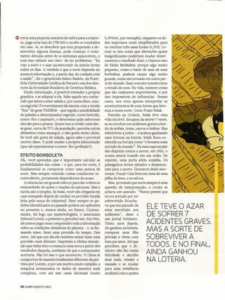 ~ envia uma pequena amostra de saliva para a empre-       0,293416, por exemplo), enquanto os da-
  sa,paga uma taxa de US$ 300 e recebe os resultados      dos impressos eram simplificados para
  em casa. Aí, se descobrir que tem propensão a de-       no máximo três casas (como 0,293). Lo-
  senvolver alguma doença, pode começar o trata-          renz se deu conta que alterações quase
  mento décadas antes de os sintomas aparecerem, e        insignificantes poderiam mudar drasti-
  com isso reduzir seu risco de ter problemas. "Eu        camente o resultado final, e chamou isso
  vejo a sorte e o azar acontecendo na minha frente       de Efeito Borboleta: porque algo muito
  todos os dias. A verdade é que a sorte depende do       pequeno, como o bater de asas.de uma
  acesso à informação e, a partir daí, do cuidado com     borboleta, poderia causar algo muito
  a saúde", diz o geneticista Salmo Raskin, da Ponti-     grande, como um tornado em outra par-
  fícia Universidade Católica do Paraná e um dos dire-    te do mundo. Esse conceito transformou
  tores da Sociedade Brasileira de Genética Médica.       o estudo do caos. Na vida, existem coisas
     Tendo informação, é possível entender a própria      que são realmente imprevisíveis, e por
  genética e se adaptar a ela. Sabe aquele seu conhe-     isso impossíveis de influenciar. Nesses
  cido que adora comer salada e, por causa disso, nun-    casos, nos resta apenas interpretar os
  ca engorda? Provavelmente ele nasceu com a versão       acontecimentos de uma forma que favo-
  "boa" do gene TAS2R38- que regula a sensibilidade       reça a nossa sorte. Como Frano Selak.
  do paladar a determinados vegetais, como brócolis,         Nascido na Croácia, Selak teve uma
  couve-flor e espinafre, e determina quão saborosos      vida incrível. Escapou da morte 7 vezes,
  eles são para a pessoa. Quem tem a versão ruim des-     ao se envolver em acidentes graves a bor-
  se gene, cerca de 75% da população, percebe certos      do de aviões, trens, carros e ônibus. Mas
  alimentos como amargos, e não gosta muito deles.        sobreviveu a todos - e acabou ganhando
  Se você não gosta de salada, agora sabe o provável      uma fortuna na loteria. Selak ficou co-
  motivo disso. E pode mudar a própria alimentação        nhecido na Europa como "o homem mais
  (que tal experimeatar a couve -flor grelhada?) .        sortudo do mundo". Na mais espetacular
                                                          das disputas contra a morte, em 1963, o
   EFEITO BORBOLETA                                       croata estava voando em um avião. De
   Ok, você aprendeu que é importante calcular as         repente, uma porta abriu sozinha. Os
   probabilidades das coisas - e que, para ter sorte, é   passageiros foram ejetados e despenca-
   furidamental se comportar como uma pessoa de           ram para a morte. Dezenove deles mor-
   sorte. Mas sempre existirão coisas totalmente in-      reram. Frank? Caiu bem em cima de uma
   controláveis, puramente dependentes do acaso.          pilha de feno, e se salvou.
      A ciência faz um grande esforço para dar ordem ao      Mas, provando que sorte sempre é uma
   emaranhado de ações e reações da natureza. Mas a       questão de interpretação, o croata se
   tarefa não é simples. Se fosse, você não chegaria em   achava um azarado. "Nunca pensei que
   casa ensopado depois de confiar na previsão furada     eu era sortudo por ter
   feita pela moça do telejornal. Nem sempre os pa-       sobrevivido. Eu acha-
   drões identificados no passado podem ser aplicados
   no presente e, menos ainda, no futuro. Curiosa-
                                                          va que era azarado de
                                                          estar envolvido nos
                                                                                     ELE TEVE O AZAR
   mente, foi logo um meteorologista, o americano         acidentes", disse a       -DE SOFRER 7
   Edward Lorenz, o primeiro a perceber isso. Em 1961,    um jornal britânico.
   ele tentou jogar num computador toda a informação      Trinta anos depois,       ACIDENTES GRAVES.
   sobre as condições climáticas do planeta - e, se ba-
   seando nisso, fazer uma previsão do tempo. Deu
                                                          ele ganhou na loteria,
                                                          comprou uma ilha
                                                                                     MAS A SORTE DE
   certo. Até que um dia ele resolveu tentar fazer uma
   previsão mais distante. Imprimiu a última simula-
                                                          privada e viveu com       SOBREVIVER A
                                                          luxo por anos. Até que
   ção que tinha feito e começou uma nova a partir dos    percebeu que o di -       TODOS. E NO FINAL,
   resultados daquela, confiante de que o computador
   acertaria. Não foi isso o que aconteceu. O clima se
                                                          nheiro não lhe trazia
                                                          felicidade e decidiu
                                                                                    AINDA GANHOU
   comportou de maneira totalmente diferente da pre-      doar tudo, vendera         NA LOTERIA.
   vista por Lorenz, e por um motivo muito simples: a     mansão e se mudar
   máquina armazenava os dados de maneira mais            para uma residência
   complexa, com até seis casas decimais (como            modesta com a quinta


   56 SUPER AGOSTO 2012
 