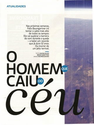 ATUALIDADES




             Nas próximas semanas,
              Felix Baumgartner irá
            tentar o salto mais alto
                de todos os tempos.
          Ele vai quebrar a barreira
           do-som -durante-a queda
              - e bater um recorde
                que já dura 52 anos.
                      Ou morrer de
                    um jeito terríveL.
                                       -
                       TEXTO PIETER ZALIS E
                         BRUNO GARATTONI
                    DESIGN RI CARDO   DAVINO
 