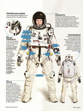 Vestido para saltar
 Paraquedista  será protegido por um                    CAPACETE
traje que lembra o dos astronautas.                     O visor tem uma película que protege
                                                        da luz, porque Felix estará acima da camada
                                                        de ozônio, sem proteção contra os raios
                                                        ultravioleta. Também há um circuito de
                                                        aquecimento, para evitar que ele embace ou
                                                        congele. Um regulador no capacete permitirá
                                                    •   que Felix respire ar 100% oxigênio. Uma
                                                        escotilha de alimentação fornecerá líquidos.




                                                                                PARAQUEDAS
                                                                             O sistema é composto por
BOLSA                                                                             3 paraquedas: príncípal,
TORAXICA                                                                reserva e de estabilização. Esse
É uma caixa que abriga                                                      último será-aberto caso haja.
os sistemas de comuni-                                                     instabilidade (se o ângulo do
cação, monitoramento                                                         salto não for perfeito, Felix
e rastreamento.                                                         poderá começar a rodopiar até
E também a unidade                                                               perder a consciência). Se .
de medida inercial       ~ .. '.'.•                                             algum dos paraquedas se
(lMU) da Federaçâo                                                           embaraçar ou enrolar, Felix
Aeronáutica            ~        -; _                                                      poderá cortá-lo.
Internacional.       ~
Um computador      '     .     -'/
que irá registrar  .}      F;"
a velocidade e           ~,- ,
4 recordes:
1.VOOMAIS
ALTO DE BALÃO
TRIPULADO
2. SALTO MAIS
ALTO DE
PARAQUEDAS -
3. QUEDA
LIVRE DE MAIOR
DURAÇÃO
4. QUEBRA                                  ',/:."
DABARREIRA                                 (~
DOSOM                                        ~
                                       ~'Illlli
                                       ~;JL'"

TRAJE
Tem um sistema de
pressurízação. Sem essa
proteção, Felix morreria por
problemas relacionados à
falta de pressão atmosférica
no espaço. Um computador
ajusta automaticamente a
pressão, que será reduzida
aos poucos durante a queda.
O traje tem sistemas de
aquecimento e resfriamento
para proteger contra a
variação de temperatura:
de - 60 a + 38° C.



62 SUPER AGOSTO 2012                                                                     . Fotos divulgação
 