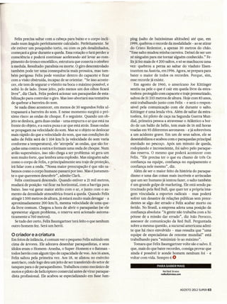 Felix precisa saltar com a cabeça para baixo e o corpo incli-    ping (salto de baixíssimas altitudes) até que, em
nado num ângulo perfeitamente calculado. Perfeitamente. Se          1999, quebrou o recorde da modalidade - ao se atirar
ele estiver um pouquinho torto, ou com os pés desalinhados,          do Cristo Redentor, a apenas 30 metros do chão.
começará-a-girardurante-a'queda:      Essa-rotação o fará-perdera   "Esse saltoTImdou-minha-carreira: Deixei'de'serurrr
consciência e poderá continuar acelerando até levar ao rom-         zé ninguém para me tornar alguém conhecido." Fe-
pimento do tronco encefálico, estrutura que conecta o cérebro       lix já fez mais de 4 200 saltos, e só se machucou uma
à medula. Resultado: paralisia ou morte. O giro descontrolado       vez: quebrou a perna ao saltar do viaduto Eisen-
também pode ter uma consequência mais prosaica, mas tam-            trantten na Áustria, em 1996. Agora, se prepara para
bém perigosa: Felix pode vomitar dentro do capacete e ficar         bater o maior de todos os recordes. Porque, sim,
com a visão obstruída, incapaz de se orientar. "Se isso aconte-      esse recorde já existe.
cer, ele tem de segurar o vômito na boca o máximo possível, e           Em agosto de 1960, o americano Joe Kittinger
soltá-Io de lado. Desse jeito, pelo menos um dos olhos ficará        sentiu na pele o que é cair em queda livre da estra-
livre", diz Clark. Felix poderá acionar um paraquedas de esta-      tosfera: protegido com capacete e traje pressurizado,
bilização para controlar o giro. Mas isso abortará sua tentativa     saltou de 31333 metros de altura. Hoje com 83 anos,
de quebrar a barreira do som.                                        está trabalhando junto com Felix - e será o respon-
    Se nada disso acontecer, em menos de 30 segundos Felix ul-       sável pela comunicação com ele durante o salto.
trapassará a barreira do som. E nesse momento surgirá o pró-        Kittinger é uma lenda viva. Além de saltar da estra-
ximo risco: as ondas de choque. É o seguinte. Quando um ob-          tosfera' foi piloto de caça na Segunda Guerra Mun-
jeto se desloca, gera duas ondas - uma empurra o ar que está na      dial, primeira pessoa a atravessar o Atlântico a bor-
frente do objeto, e a outra puxa o ar que está atrás. Essas ondas    do de um balão de hélio, tem mais de 16 mil horas
se propagam na velocidade do som. Mas se o objeto se deslocar       voadas em 93 diferentes aeronaves - e já sobreviveu
mais rápido do que a velocidade do som, que nas condições do         a um acidente grave. Em um de seus saltos, ele se
salto de Felix-será de 1 104 km/h (a velocidade do som varia         desestabilizou e acabou com o paraquedas-principal
conforme a temperatura), ele 'atropela' as ondas, que são for-       enrolado no pescoço. Após um minuto de queda,
çadas uma contra a outra e formam uma onda de choque. Num            rodopiando e inconsciente, foi salvo pelo paraque-
avião supersônico, isso não chega a ser problema: só gera um         das reserva. O mesmo que poderá acontecer com
som muito forte, que lembra uma explosão. Mas ninguém sabe           Felix. "Ele precisa ter o que eu chamo de três Cs:
como o corpo de Felix, e principalmente seu traje de proteção,       confiança na equipe, confiança no equipamento e
irá lidar com a onda. "Nossa maior preocupação é que não sa-.        confiança nele mesmo", diz.
bemos como o corpo humano passará por isso. Mas é justamen-            Além de ser o maior feito da história do paraque-
te o que queremos descobrir" , admite Clark.                         dismo e uma das coisas mais incríveis e arriscadas
    Felix continuará descendo. Quando estiver a 21 mil metros,       que um ser humano já tentou fazer, o salto também
mudará de posição: vai ficar na horízontal.com.a.barríga para.       é um.grande golpe de marketing. Ele está sendo pa-
baixo. Isso vai gerar maior atrito com o ar, e junto com o au-       trocinado pela Red Buli, que quer ter a própria ima-
mento da densidade atmosférica freará a queda. Quando Felix          gem vinculada a esportes radicais - mas poderá
 atingir 1 500 metros de altura, já estará muito mais devagar - a    sofrer um desastre de relações públicas sem prece-
 aproximadamente 200 km/h, mesma velocidade de uma que-              dentes se algo der errado e Felix acabar morto ou
 da.livre comum. Chegou a hora de abrir o paraquedas (se ele         ferido. No Brasil, a empresa adota.urna posição de
 apresentar algum problema, o reserva será acionado automa-          confiança absoluta: "A gente não trabalha com a hi-
ticamente a 760 metros).                                             pótese de a missão dar errado", diz João Perocco,
    Se tudo der certo, Felix Baumgartner terá feito o que nenhum     assessor de comunicação da Red Buli. Perguntada
 outro homem fez. Será um herói.                                     sobre a mesma questão, a sucursal americana admi-
                                                                     te que há risco envolvido - mas ressalta que "uma
o criador    e a criatura                                            equipe de especialistas de renome mundial" está
Em fotos de infância, é comum ver o pequeno Felix subindo em         trabalhando para "minimizá -10 ao máximo" .
cima de árvores. Ele adorava desenhar paraquedistas, e seus            Tomara que Felix Baumgartner volte são e salvo. E
ídolos eram o Homem-Aranha, o Super-Homem e o Batman-                que, mais do que bater recordes, consiga provar que
todos heróis com algum tipo de capacidade de voo. Aos 16 anos,       ainda é possível ir aonde homem nenhum foi - e
Felix saltou pela primeira vez. Aos 18, se alistou no exército      voltar com vida. Sempre é.O
austríaco, onde logo deu um jeito de ser transferido-do setor de
tanques para o de paraquedismo. Trabalhou como mecânico de                            PARA SABER MAIS
motos e piloto de helicóptero comercial antes de-virar paraque-                           Red Bull Stratos
                                                                                        redbullstrates.cem
dista profíssional. Ele acabou se especializando em Base Jum-


                                                                                                             AGOSTO   2012 SUPER 63
 