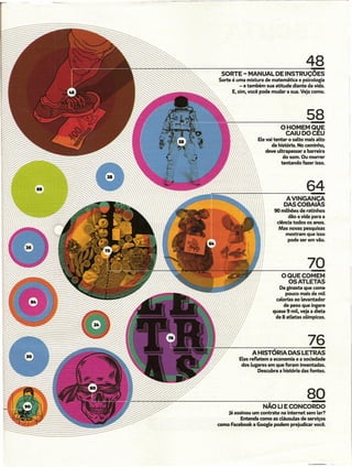 48
 SORTE - MANUAL DE INSTRUÇÕES
Sorte é uma mistura de matemática e psicologia
          - e também sua atitude diante da vida.
      E, sim, você pode mudar a sua. Veja como.




                                          58
                             O HOMEM QVE
                              CAIUDOCEU
                  Ele vai tentar o salto mais alto
                         da história. No caminho,
                      deve ultrapassar a barreira
                               do som. Ou morrer
                              tentando fazer isso.




                                          64
                               AVINGANCA
                              DASCOBAIÁS
                          90 milhões de ratinhos
                                dão a vida para a
                           ciência todos os anos.
                            Mas novas pesquisas
                               mostram que isso
                                pode ser em vão.




                                          70
                             OQUECOMEM
                               OS ATLETAS
                            Da ginasta que come
                                pouco mais de mil
                           calorias ao Levantador
                               de peso que ingere
                         quase 9 miL,veja a dieta
                          de 8 atletas oUmpicos.




                                          76
               A HISTÓRIA DAS LETRAS
         Elas refletem a economia e a sociedade
          dos Lugares em que foram inventadas.
                   Descubra a história das fontes.




                                          80
                    NÃo U E CONCORDO
    Já assinou um contrato na intemet sem Ler?
          Entenda como as cláusulas de serviços
como Facebook e GoogLe podem prejudicar você.
 