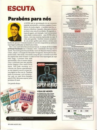 EDITORA
                                                                                                                      Fundador: ""-;,.n1'r.1.
                                                                                                                            (l9O'.
                                                                                                                      Robena CiriI:>
                                                                                                                       Editor:
                                                                                                    Conselho Editorial: Robeno  - :Presidente).
                                                                                               Thomaz Souto Corrêa (Vi~).EIda                Muller,
                                                                                                     Fábio Colletti Bàrbosa.          Ovita,
                                                                                               [aíro Mendes Leal, JOSé Roberm Gmm. rldor Civita


parabéns para nós                                                                                Presidente      Executivo       Abril    -
                                                                                                       Diretor de Assinaturas: Fema:Ddo Costa
                                                                                                         Diretor Geral Digital: M:aDoeI Lemos
                                                                                                                                               .• Ja:iro Mendes


                                                                                              Diretor Financeiro e Administ:r"a'tiYo: Fabio Petrossí Gallo
                                                                                                                                                                     Leal



                         A SUPER está se aproximando de um momento                               Diretora Geral de Publicidade:    Thais Chede Soares
                                                                                      Diretor de Planejamento    Estratégico   e Novos Plegõcios: Daniel Gomes
                         especial: em setembro, a revista completa 25 anos.                          Diretora de Recursos Humanos: Paula T raldí
                                                                                                    Diretor de Serviços Editoriais: A.lfredo Ogawa
                          Motivo de muita alegria - e também uma boa ra-                                  Oiretora·Superintendente: Cland:ia Giudice
                          zão para re1embrar o passado, olhar para a frente e                                   Diretor de Núdec: Dimas Mietro
                                                                                                                             'r.::nr.rr.t
                          produzir uma cesta de novidades. Na segunda se-                                                    ~
                          mana de agosto, por exemplo, você vai encontrar            Di.-etordeRedação:SbgioGwmmanDiretord@Atte:FahricioMitandaEãrtores:Alexandre
                                                                                     versígnessí, Bruno Garattení, Felipevan Deursen, Karin Hueck Eãrtorde Arte: Jorg.eOliveira
                          uma edição comemorativa - uma SUPER sobre o                Desígner: RafaeJ Quick Colaboração: Alexandre Carvalho dos Santos (revisão), Luiz Romero
                                                                                     (reportagem), Amanda Mussi, Ricardo Davino (design) Atendimento ao Leitor; Adriana
                          futuro, com uma surpresa espetacular na capa.. É           Meneghello Coordenadora       Administrativa:    CristianePerei!aAuxiliares.AdministrativilS-
                                                                                     Fabricia Barbosa, Genaildes Uma 01· UN 11: varo Zeni (supervisor), Adíana Gironda. André
                                                                                                                                    A
                          coisa para guardar. Também estamos preparan-               Bauly, Erika Nakamura, Edvânia Silva, Estevan Ortega, Juarez Macedo, Leandro Marcinari,Zeca
                                                                                     França, Leo Feretra, Rodrigo Lemes, Ruy Reis, Regina Sano, Vanessa Dalberto Internet NUc;leo
                          do um projeto gráfico para deixar a revista mais           .Jovem: Editor: Frederioo Di GiaC()IDO  Editora Assist@nte:MarianaNadaiRepórteres:Ana
                                                                                     Prado, Ludmilla Balduino, Otavio Cohen Designers: Daniel Lazaroni Apolinario, [uliana
bonita do que já é. E transformando em um livro imperdível as melhores               Moreira, Laura RiltmeisterWebmaster:        Bruno Xavier, Thiago Moura Estagiários: Carolina
                                                                                     '!ÜI!i Carolina Vilaverde (texto). Lucasde Andrade(webmaster) CoIaboJa4;ão: Lcrena Dana
reportagens publicadas na história da revista.                                       (mlessodais), Vinicius Machado (texto)
                                                                                                                 www.superinteressante.com.br
   Mas o meu xodó desta lista já está nas bancas. A coleção de livros Como
as Pessoas Funcionam tem 3 volumes: Amor, Ansiedade e Por Que Você é
                                                                                 I   SBlYIÇOS EDITORIAIS: Apoio Editorial: Carlos Grasselü (Arte). Luiz Iria (Infografia),
                                                                                     &ía::io Coma (Fotografia), Dedoc e Abril Press: Grace de Souza Pesquisa e Inteligência
                                                                                     de..1IIIercadcx Andrea Costa Treinamento Editorial: Edward.Pimen.ta
Assim. Tem muita gente boa envolvida: textos de Maurício Horta e Otávio              PI..I!l.ICmADE CENTRAUZADA: Diretores: Ana Paula Thixeira. t.-1arda Soter, • Robson Monte
                                                                                     _               do Negócios: Ana Paula Viegas. Caio Souza. Camila Folhas, Carru1la D<II. Carla
Cohen, edição e concepção de Alexandre Versignassi, ilustrações de Ales-                          a..5a   Galdíno, Cleide Gomes, Crisllano Pascna Daníea Serafim. EIlane PInho.
sandra Kalko. Mais ainda, tem minha crença de que o conteúdo da SUPER                -.          _         Fabio Santos. jaJy G_
                                                                                     ~'iIicils,MariaLuciaStrotbek,
                                                                                                                                             ManoIlo Almeld. MaItelo Cevaih•• o, Mamo
                                                                                                                                         Nilo~Regina        Maurano,RenaIaMioll~Rodrigo
fica espetacular neste formato: é como se fosse uma reportagem de capa               •••.• S!ba ÚSiL Smana Vieita, Tati Mendes PUBUODADE DIGITALDiretor: Andrê Almeida
                                                                                     ~            ~     ASlfGerente de Estratégia Comercial: Alexandra Mendonça Executivos de
mais longa, e portanto bem mais                                                      ___                          AndreMacbad~Camila Barcellcs, Caio Mo_            Carolina Lopes,Cintltia
                                                                                     CIo!!. DaiII_ Eaoe CoIia(o. FaMola Gtanja. _                      Kannebley. Gabrief Souto. Guilherme
aprofundada, mas ao mesmo tempo                                                      Bnm de lJa. ~                   0Ii'eira, Herbert Femandes, Juliana Vicedomin~ Laura Assis, Luciana
                                                                                     Meoezes.ltá!I!I.rc..ac:.qo),imeira,        Renata Carvalho, Renata Snnões PUBUGDADE REGIONAL:
curta o suficiente para não precisar                                                 DireII::IreE: w.m     ~            Gome2,. Paulo Renato Stmões Gerentes: Andrea Veiga, Críséano
                                                                                     Rypri. fdsa~fotatD!mBabeiro Neto, Ivan Rlzenlal,João Paulo Pízarre. Maure Saunazzam,
encher linguiça como tantos livros                                                   RicanJo "--..so.          P.IIia. Passolongo Executivos de Negócios: Adriano Freire, Ailze
                                                                                                                         àoia

fazem. Você pode encontrar os 3                                                      úmha._          <-.      CuiI)rim. Carollne Plaãlha, Catarina Lopes, Celia Pyremo, Clea Chíes,
                                                                                     Dani:! fmpõdi. ao.; lá!pe5. jasi Castllho, José Bodia, jcst Lopes, jullana Enhal, Julio
                                                                                     T_            Lo!o c-.Imorelim.l!aribel Fank Pamela Berri Manica, Paola Dcmelles, RlcanIo
volumes nas bancas especializadas,                                                   Mam _              S1qoit de o. ~               PU8UCJDADE PAULO: Iretor:A1beno
                                                                                                                                                     SÃO           D                 Simões
                                                                                     de Faria _             Som Fe:zdos Exeartlvos de _0:                    Alessandra Calíssí, Ana IJicia
no site lojaabril.com.br ou para lei-                                                _!lia __                              CleSi_             Meio, flavia Magalhães. [ulíana Compagnoru,
tura digital no iba.com. br. Também                                                  KariDeGr;p;.. Leiz _
                                                                                     ROOom __
                                                                                                                     1m _
                                                                                                                      ~          ~
                                                                                                                                     Lopes. Paulo Trindade, Mara M"'IUes. Reinaldo Murino,
                                                                                                                                         C- Sbiriene Pínheirc, 'Ihaira Feno A>s;sten""
pode se acostumar: você vai encon-                                                   ~          }kaa ~           BaXsa DES9lYOlYIMENTO COMEROAL: Diretor: Jacques Baísí
                                                                                     RicaldoMEGlAÇÃO~_Sm!raSanpaioMARKETlNGEORaJlAÇÃ<>
trar cada vez mais livros lançados                                                   Diretora de ~                 l.D:isr fiIeiIgs Ge!reDte de Marketing: Angelica.Garoa Gerente de
                                                                                     Núdeo:Ed:smBcnn~12Rs~~'SPmizzaGerenteMarketingPublidtário:
pela SUPERoMal posso esperar pelos                                                   Ceaar A1meida AnMs:tz: RIIIo ica:I" Ga::rm. EstiIgiãria: Maria Femanda ZanutD Ciefente dê
                                                                                      Eventos:MôoicaRommo~~AdrimaPaoini.Mariana.Perri                                     Estagiária: Mayra
próximos 25 anos.                                                                     Banci Gerente de úro.JI.ação ~                 Yag;I Stçmi ~            de Circulação Assinaturas:
                                                                                     Juarez Femm. PLANEJAMENTO, CONTROlE f Clf'fRAÇÕES: Din!tor. André Vasconcelos
                                                                                      Gerente: Marina Bonagwa Consultor: l'às BoaD:iDi Pnxe:ssos: 19w Assan, Roberto Faccío ,
Um grande abraço.                                                                     EduanloAndrade,NathahaFurlanem ASSlNATUR.AS::~aoaiente:ClaytonDic:k
                                                                                      RECURSOSHUMANOS Consuttnra: Camib: Rm Morma
                                                                                     Redação e Correspondi!ncia: Av. das Nações Unidas. 1221. 14· andar. Pinheiros, São
                                                                                     Paulo, SP. CEP 05425·902, tel, (11) 3037·2000. Pubiódade São Pâulo e informações
                                                                                     sobre representantes de publicidade no Brasil e no Exterior:1fW1i'.publiabril.com,br
                                                                                     PUBUCAÇÕESDAEDITORAABRtl:A1~,~Abril.Ana.Iaria..""-.CoosIrução,
                                                                                     Aventuras na História, Boa Perma.Bons Fluidos, Bravol. Ca:pich::I.Casa Claudia. Claudia. CooIigo!.
                                             V~DADE HERÓJ                            Delícas da CaIu, Dicas Inlo, EII~ EstilO. Exame, Exame PME; Gbss. Guia do EStudanJe. Gulas
                                                                                     QuatroRodas, Info,LoIa.Lm<deen,Manequim, Mâxima.Men'sHeahh,MinhaCasa,MinbaN<wela,
                                             A trajetória dos super-heróis           MundoEsuanbo.NationalGeographic,Nova,PLacar,Publ.ica.çõesDisDey.~-boy,Qua1ro~
                                             é impressionante: nasceram              Recreio. RevistaA. Runner's worid.Saúde, Sou Mais Eu!, Superínteressante,       nm.Veja..VejaRJo,
                                                                                     VejaSãoPaulo, VejasReg.ionais, ViagemeTurismo, Vida Simples. Vip.V"1'3.!Mais. Voc:éRH, Você
                                             inspirados pela ficção científica       S/A, Women's Health Fundação Vidor Civita:Gestão Escolar, NO'1lEscola
                                             em livrinhos dos anos 1930              SUPERINTERESSANTEedição n° 307 (lSSN 0104·1789). ano 25, n" 8. é uma publicação mensal
                                             e hoje são os lançamentos mais          da Editora Abril S.A. 1987 G+J Espana S.A. "Muy lníeresame" ,Muito lnteessame'), Espanha.
                                             bombásticos do cinema, a maior          Edições anteriores: Venda exclusiva em bancas. pelo preço da última edição em banca. Solicite
                                             esperança para atrair fãs e fazer       ao seu jornaleiro, Oistribuída em todo o país pela Dinap &A, Distribuidora Nacional de Publicações,
                                                                                     São Paulo. SUPERINTERESSANTEnão admite publicidade redacionel.
                                             fortunas. No caminho, ganharam
                                                                                                      Serviço ao Assinante: Grande São Paulo: (11) 5087·2112
                                             mitologias maravilhosas,                                  D@maislocalidades:08OQ...nS-2112www.abrilsac.com
                                             inimigos, superpoderes e, sim,                                Para assinar: Grande São Paulo: (11) 3347·2121
                                                                                                   Demais localidades: 0800·775-2828 www.assineabril.com.br
                                             cuecas por cima da calça. Quer
                                                                                                                     IMPRESSA NA GRÁFICA ABRIL
                                             conhecer toda essa saga - e                    Av. Otaviano Alves de Lima, 4400. Freguesia do ú. CEP 02909·900, São Paulo, SP
                                             também algumas biografias
                                             não-autorizadas? Elas estão no
                                             especial Decifrando as Super-                       =-=:Jc..-_r=,pp,--
                                             Heróis, que já chegou às bancas.
                                                                                         Conselho
                                                                                                                                               ~
                                                                                                    de Administração: Roberto Civita (Presidente), Giancarlo Civita
                                                                                               (Vice-Presidente), Esmaré Weideman. Hein Brand, Victor Civita
 SÉRGIO GWERCMAN, Diretor de Redação                                                                      Presidente Executivo: Fábio Colletti Barbosa
 sgwercman@abnl com.br                                                                                                       YIWW.abrilcom.br




10 SUPER AGOSTO 2012
 