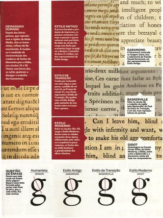 atldnlC   permi{t?;g1 a.nd ~uch; to wí
                                                      ,m-trcr mag;s,wúl.i intellígent peopl
                                                    ·dgri$.enil;fiatpelbn     of chíldren; t
                                                    dnr etldmuix Tit"."..            f h
 DEMASIADO
 HUMANA
                                                     losnw4o-ndrtcp c n. :latlan a
                                                                               J         anes
 Depois das letras
 góticas, que reprodu-
                                                       n naJ..i conmx « r~lre the berra yal c
 zem a rigidez da Idade
 Média, vêm as huma-
                                                    b~sfj ~ns non le apprecíate beautj
 nistas, reflexo do Re-                                 14
                                                         prtfdirere quer~          .'                               • :>
 nascimento. A mudan-
                                                        tedixitdb ilice ro         in   GARAMOND                      _av
 ça é resultado da
 movimentação dos                                        . r;
                                                        UlJlt
                                                                l'
                                                                attTft'J'rena
                                                                                   be   A Garamond, mostrada
                                                                                        na imagem acima, leva
                                                                                        osobrenomedofrancês           r b'
 criadores de fontes da                                                                 Claude Garamond, um
 Alemanha para a Itália,                                  ornam)Meltb«e             a   do~repre~entantesdo
                                                                                        estilo Antigo.                         o
 nos séculos 15 e 16.                                           4                                                     .,

 Textos com letras des-
 se estilo ajudaram a
 divulgar o trabalho
 dos humanistas.


ut m        nlfcrpe         CJ
s aut cx comem                                                                                                             .
                                                                                        BASKERVILLE                        lU
ertate dígna:& 1                                                                        Feito no século 18,
                                                                                        o trabalho do inglês
                                                                                        John BaskerviLLe, o final
                                                                                                          d
n [~mus aliqu                                                                           do Estilo de Transição,
                                                                                        é um dos mais represen-
                                                                                                                       •
                                                                                        tativos do período.
~ole[qinonnu~
od ego eruditrí                                        Can I leave him.. blind ·
 u auté illam a                                     ~lewith 'infirmity and want,
lngenll ~t'l?eXE                                     to make bis old age comforta
 umero m Lurn                                                                           DIDOT
  rendurn efle                                      ation I am in;                      Homenagem ao francês
                                                                                        Firmin Didot, do Estilo
                                                                                        Moderno, a Didot, assim
                                                                                                                       ny
                                                                                        como a BaskervilLee a
.. in dicêdo ad                                     I im.,. blind ao                    Garamond, existe até
                                                                                        hoje nos computadores.
                                                                                                                       to

 QUI;STÃO              Humanista    Estilo Antigo          Estilo de Transicão
                                                                            ,             Estilo Moderno
 DEENFASE                  JENSON    GARAMOND                    BASKERVlllE                      DIDOT
 Parece que nada
 muda nas fontes
 desta página?
 Repare nessa Unha
 formada pelas
 lJartes mais finas
 da letra, C1ue,a
 cada estilo, fica
 mais vertical
 